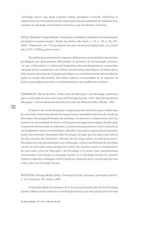 182
“psicólogo clínico” que ajude a manter ordem, disciplina e controle. Identificar as
expectativas da comunidade escolar representa uma possibilidade de viabilizar uma
inserção do psicólogo escolar/educacional que seja socialmente relevante.
SOUZA, Marilene Proença Rabello. Prontuários revelando os bastidores do atendimento
psicológico à queixa escolar. Estilos da Clínica, São Paulo, v. 10, n. 18, p. 82-107,
2005. Disponível em: <http://pepsic.bvs-psi.org.br/scielo.php/script_sci_serial/
pid_1415-7128/lng_pt/nrm_iso>.
Da análise de prontuários de crianças e adolescentes encaminhados aos serviços
psicológicos por apresentarem dificuldades no processo de escolarização constata-
-se que: a Psicanálise é o referencial hegemônico dos psicodiagnósticos, as questões
escolares pouco comparecem nos roteiros de entrevistas psicológicas, os testes são os
instrumentos principais de avaliação psicológica e os encaminhamentos desconsideram
ações no campo educacional. Tais dados indicam a necessidade de se repensar as
práticas psicológicas perante os encaminhamentos por problemas escolares.
TANAMACHI, Elenita de Rício. Visão crítica de Educação e de Psicologia: elementos
para a construção de uma visão crítica de Psicologia Escolar. 1997. Tese (Doutorado em
Educação) – Universidade Estadual Paulista Júlio de Mesquita Filho, Marília, 1997.
O objetivo do estudo foi propor a organização de elementos para a elaboração
de uma visão contextualizada de Psicologia Escolar, entendida como área de estudo da
Psicologia e de atuação/formação do psicólogo. Ao permitir a compreensão tanto do
homem em sua realidade histórico-social quanto do papel emancipador da Educação
no processo de formação do indivíduo, a essência do pensamento crítico constitui-se
em fundamento teórico-metodológico e filosófico necessário à apreensão de questões
ainda não resolvidas claramente pela Psicologia, no lugar que lhe cabe como ciência
da vida concreta dos indivíduos. Partindo de um corpo teórico de referência para a
Psicologia em suas aproximações com a Educação, a prática profissional do psicólogo
escolar foi discutida numa perspectiva crítica. Do encontro entre os fundamentos
de uma visão crítica de Educação e de Psicologia e os temas mais imediatamente
relacionados à Psicologia na educação escolar ou à Psicologia Escolar foi possível
explicitar algumas mediações teórico-práticas essenciais para a construção de uma
visão crítica de Psicologia Escolar.
WECHSLER, Solange Múglia (Org.). Psicologia Escolar: pesquisa, formação e prática.
2. ed. Campinas, SP: Alínea, 2001.
A segunda edição do primeiro livro da série produzida pelo GT de Psicologia
Escolar e Educacional confirma a contribuição histórica que esse grupo vem trazendo
Em Aberto, Brasília, v. 23, n. 83, p. 169-183, mar. 2010
 