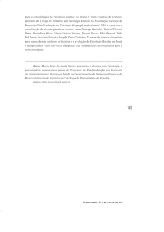 183
para a consolidação da Psicologia Escolar no Brasil. O livro resultou do primeiro
encontro do Grupo de Trabalho em Psicologia Escolar da Associação Nacional de
Pesquisa e Pós-Graduação em Psicologia (Anpepp), realizado em 1994, e conta com a
contribuição de autores pioneiros da área, como Solange Wechsler, Samuel Pfromm
Netto, Geraldina Witter, Maria Helena Novaes, Raquel Guzzo, Eda Marconi, Zilda
Del Prette, Antonio Roazzi e Ângela Vieira Pinheiro. Trata-se de leitura obrigatória
para quem deseja conhecer a história e a evolução da Psicologia Escolar no Brasil
e compreender como ocorreu a integração das contribuições internacionais para a
nossa realidade.
Marisa Maria Brito da Justa Neves, psicóloga e doutora em Psicologia, é
pesquisadora colaboradora plena do Programa de Pós-Graduação em Processos
de Desenvolvimento Humano e Saúde no Departamento de Psicologia Escolar e do
Desenvolvimento do Instituto de Psicologia da Universidade de Brasília.
marisa.brito.neves@uol.com.br
Em Aberto, Brasília, v. 23, n. 83, p. 169-183, mar. 2010
 