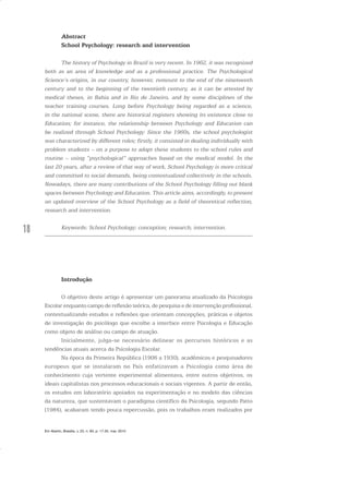 18
Abstract
School Psychology: research and intervention
The history of Psychology in Brazil is very recent. In 1962, it was recognized
both as an area of knowledge and as a professional practice. The Psychological
Science’s origins, in our country, however, remount to the end of the nineteenth
century and to the beginning of the twentieth century, as it can be attested by
medical theses, in Bahia and in Rio de Janeiro, and by some disciplines of the
teacher training courses. Long before Psychology being regarded as a science,
in the national scene, there are historical registers showing its existence close to
Education; for instance, the relationship between Psychology and Education can
be realized through School Psychology. Since the 1960s, the school psychologist
was characterized by different roles; firstly, it consisted in dealing individually with
problem students – on a purpose to adapt these students to the school rules and
routine – using “psychological” approaches based on the medical model. In the
last 20 years, after a review of that way of work, School Psychology is more critical
and committed to social demands, being contextualized collectively in the schools.
Nowadays, there are many contributions of the School Psychology filling out blank
spaces between Psychology and Education. This article aims, accordingly, to present
an updated overview of the School Psychology as a field of theoretical reflection,
research and intervention.
Keywords: School Psychology; conception; research; intervention.
Introdução
O objetivo deste artigo é apresentar um panorama atualizado da Psicologia
Escolar enquanto campo de reflexão teórica, de pesquisa e de intervenção profissional,
contextualizando estudos e reflexões que orientam concepções, práticas e objetos
de investigação do psicólogo que escolhe a interface entre Psicologia e Educação
como objeto de análise ou campo de atuação.
Inicialmente, julga-se necessário delinear os percursos históricos e as
tendências atuais acerca da Psicologia Escolar.
Na época da Primeira República (1906 a 1930), acadêmicos e pesquisadores
europeus que se instalaram no País enfatizavam a Psicologia como área de
conhecimento cuja vertente experimental alimentava, entre outros objetivos, os
ideais capitalistas nos processos educacionais e sociais vigentes. A partir de então,
os estudos em laboratório apoiados na experimentação e no modelo das ciências
da natureza, que sustentavam o paradigma científico da Psicologia, segundo Patto
(1984), acabaram tendo pouca repercussão, pois os trabalhos eram realizados por
Em Aberto, Brasília, v. 23, n. 83, p. 17-35, mar. 2010
 