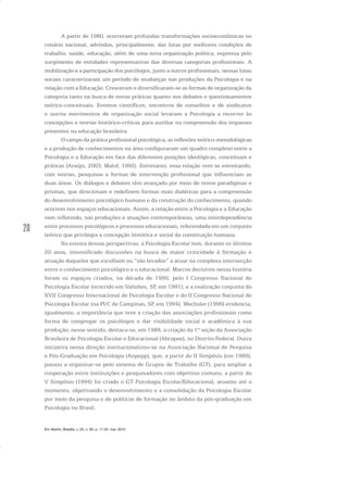 20
A partir de 1980, ocorreram profundas transformações socioeconômicas no
cenário nacional, advindas, principalmente, das lutas por melhores condições de
trabalho, saúde, educação, além de uma nova organização política, expressa pelo
surgimento de entidades representativas das diversas categorias profissionais. A
mobilização e a participação dos psicólogos, junto a outros profissionais, nessas lutas
sociais caracterizaram um período de mudanças nas produções da Psicologia e na
relação com a Educação. Cresceram e diversificaram-se as formas de organização da
categoria tanto na busca de novas práticas quanto nos debates e questionamentos
teórico-conceituais. Eventos científicos, encontros de conselhos e de sindicatos
e outros movimentos de organização social levaram a Psicologia a recorrer às
concepções e teorias histórico-críticas para auxiliar na compreensão dos impasses
presentes na educação brasileira.
O campo da prática profissional psicológica, as reflexões teórico-metodológicas
e a produção de conhecimentos na área configuraram um quadro complexo entre a
Psicologia e a Educação em face das diferentes posições ideológicas, conceituais e
práticas (Araújo, 2003; Maluf, 1992). Entretanto, essa relação vem se estreitando,
com teorias, pesquisas e formas de intervenção profissional que influenciam as
duas áreas. Os diálogos e debates têm avançado por meio de novos paradigmas e
prismas, que direcionam e redefinem formas mais dialéticas para a compreensão
do desenvolvimento psicológico humano e da construção do conhecimento, quando
ocorrem nos espaços educacionais. Assim, a relação entre a Psicologia e a Educação
vem refletindo, nas produções e atuações contemporâneas, uma interdependência
entre processos psicológicos e processos educacionais, referendada em um conjunto
teórico que privilegia a concepção histórica e social da constituição humana.
Na esteira dessas perspectivas, a Psicologia Escolar tem, durante os últimos
20 anos, intensificado discussões na busca de maior criticidade à formação e
atuação daqueles que escolhem ou “são levados” a atuar na complexa intersecção
entre o conhecimento psicológico e o educacional. Marcos decisivos nessa história
foram os espaços criados, na década de 1990, pelo I Congresso Nacional de
Psicologia Escolar (ocorrido em Valinhos, SP, em 1991), e a realização conjunta do
XVII Congresso Internacional de Psicologia Escolar e do II Congresso Nacional de
Psicologia Escolar (na PUC de Campinas, SP, em 1994). Wechsler (1996) evidencia,
igualmente, a importância que teve a criação das associações profissionais como
forma de congregar os psicólogos e dar visibilidade social e acadêmica à sua
produção; nesse sentido, destaca-se, em 1988, a criação da 1ª seção da Associação
Brasileira de Psicologia Escolar e Educacional (Abrapee), no Distrito Federal. Outra
iniciativa nessa direção institucionalizou-se na Associação Nacional de Pesquisa
e Pós-Graduação em Psicologia (Anpepp), que, a partir do II Simpósio (em 1989),
passou a organizar-se pelo sistema de Grupos de Trabalho (GT), para ampliar a
cooperação entre instituições e pesquisadores com objetivos comuns; a partir do
V Simpósio (1994) foi criado o GT Psicologia Escolar/Educacional, atuante até o
momento, objetivando o desenvolvimento e a consolidação da Psicologia Escolar
por meio da pesquisa e de políticas de formação no âmbito da pós-graduação em
Psicologia no Brasil.
Em Aberto, Brasília, v. 23, n. 83, p. 17-35, mar. 2010
 