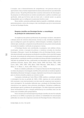 22
à atuação, com o desenvolvimento de competências e de posturas éticas que
oportunizem crítica e lúcida compreensão do sistema educacional em suas dimensões
político-sociais. Tal perfil profissional deve sustentar alternativas de intervenção e
de pesquisas no enfrentamento ao cenário socioeducativo e político-econômico que
aprofunda, ainda que de forma cada vez mais sutil, o controle social e as graves
desigualdades que se configuram no panorama histórico atual.
Nesse sentido, a presente publicação objetiva expandir a visibilidade, ainda que
panoramicamente, acerca dos avanços e das contribuições que já se concretizaram
na área da Psicologia Escolar.
Pesquisa científica em Psicologia Escolar: a consolidação
da produção de conhecimento na área
As exigências das práticas profissionais de psicólogos escolares, educadores
e demais atores de contextos educacionais, formais ou não, introduzem problemas
que se configuram a partir de urgências, indeterminações, novidades, exigindo um
trânsito ágil, atualizado e competente do profissional em uma práxis contextualizada
no mundo do trabalho e ratificada em pesquisas e teorias.
A Psicologia Escolar vem contribuindo, na pesquisa, com análises críticas,
atualização, revisão e inovação de práticas e temáticas oriundas da interface
Psicologia e Educação. A partir da abordagem crítica da Psicologia Escolar, autores
vêm desenvolvendo suas pesquisas na direção de consolidar a área como fértil espaço
de estudo, de produção de conhecimento, de atuação e formação profissional; para os
pesquisadores, a produção científica acumulada nas últimas décadas é preponderante
indicador da qualidade da área, reafirmando sua identidade como campo científico
autônomo (Azevedo, Aguiar, 2001; Bettoi, Simão, 2000; Del Prette, 2001, 1999;
Guzzo, 2001, 1999, 1996, 1993; Meira, 2000; Wechsler, 1996; Witter, C. 1996;
Witter, G. P., Witter, C., Buriti, 2007; Witter, G. et al., 1992).
Desde os trabalhos publicados no I Congresso Nacional de Psicologia Escolar,
os relatos de pesquisa e investigação científicas têm priorizado as temáticas ligadas à
identidade profissional, formação e atuação, originando novas formas de compreensão
para os clássicos desafios próprios ao contexto escolar.
A pesquisa realizada por Carla Witter (1996) analisou a produção nacional
e estrangeira da área no período de 1990 a 1994, expressa em nove periódicos
(três nacionais e seis internacionais) e em dois anais de congressos (um nacional e
outro estrangeiro). Os resultados indicaram que a produção da Psicologia Escolar
concentra-se em aspectos como processos psicológicos, disciplinas acadêmicas,
aprendizagem geral e problemas de aprendizagem. Um dado importante apontado
nesse levantamento foi que a atuação profissional já era escolhida como um dos
temas mais estudados pelos pesquisadores.
Outra iniciativa de sistematização da produção científica da área foi realizada
por Neves et al. (2002), na pesquisa que analisou as modalidades de comunicações
publicadas nos anais dos congressos nacionais de Psicologia Escolar e Educacional,
Em Aberto, Brasília, v. 23, n. 83, p. 17-35, mar. 2010
 