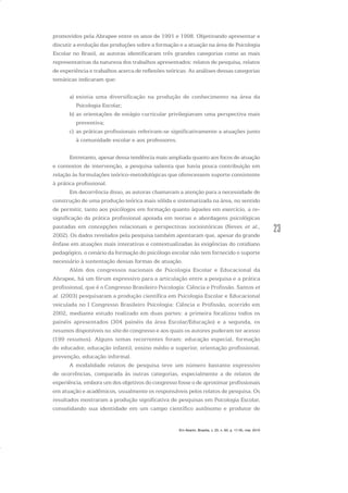 23
promovidos pela Abrapee entre os anos de 1991 e 1998. Objetivando apresentar e
discutir a evolução das produções sobre a formação e a atuação na área de Psicologia
Escolar no Brasil, as autoras identificaram três grandes categorias como as mais
representativas da natureza dos trabalhos apresentados: relatos de pesquisa, relatos
de experiência e trabalhos acerca de reflexões teóricas. As análises dessas categorias
temáticas indicaram que:
a) existia uma diversificação na produção de conhecimento na área da
Psicologia Escolar;
b) as orientações de estágio curricular privilegiavam uma perspectiva mais
preventiva;
c) as práticas profissionais referiram-se significativamente a atuações junto
à comunidade escolar e aos professores.
Entretanto, apesar dessa tendência mais ampliada quanto aos focos de atuação
e contextos de intervenção, a pesquisa salienta que havia pouca contribuição em
relação às formulações teórico-metodológicas que oferecessem suporte consistente
à prática profissional.
Em decorrência disso, as autoras chamavam a atenção para a necessidade de
construção de uma produção teórica mais sólida e sistematizada na área, no sentido
de permitir, tanto aos psicólogos em formação quanto àqueles em exercício, a re-
significação da prática profissional apoiada em teorias e abordagens psicológicas
pautadas em concepções relacionais e perspectivas socioistóricas (Neves et al.,
2002). Os dados revelados pela pesquisa também apontaram que, apesar da grande
ênfase em atuações mais interativas e contextualizadas às exigências do cotidiano
pedagógico, o cenário da formação do psicólogo escolar não tem fornecido o suporte
necessário à sustentação dessas formas de atuação.
Além dos congressos nacionais de Psicologia Escolar e Educacional da
Abrapee, há um fórum expressivo para a articulação entre a pesquisa e a prática
profissional, que é o Congresso Brasileiro Psicologia: Ciência e Profissão. Santos et
al. (2003) pesquisaram a produção científica em Psicologia Escolar e Educacional
veiculada no I Congresso Brasileiro Psicologia: Ciência e Profissão, ocorrido em
2002, mediante estudo realizado em duas partes: a primeira focalizou todos os
painéis apresentados (304 painéis da área Escolar/Educação) e a segunda, os
resumos disponíveis no site do congresso e aos quais os autores puderam ter acesso
(199 resumos). Alguns temas recorrentes foram: educação especial, formação
do educador, educação infantil, ensino médio e superior, orientação profissional,
prevenção, educação informal.
A modalidade relatos de pesquisa teve um número bastante expressivo
de ocorrências, comparada às outras categorias, especialmente a de relatos de
experiência, embora um dos objetivos do congresso fosse o de aproximar profissionais
em atuação e acadêmicos, usualmente os responsáveis pelos relatos de pesquisa. Os
resultados mostraram a produção significativa de pesquisas em Psicologia Escolar,
consolidando sua identidade em um campo científico autônomo e produtor de
Em Aberto, Brasília, v. 23, n. 83, p. 17-35, mar. 2010
 