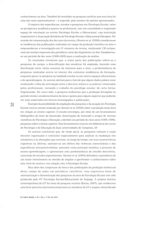 24
conhecimento na área. Também foi revelador na pesquisa verificar que essa área foi
uma das mais representativas – a segunda, pelo número de painéis apresentados.
O registro das experiências, estudos e pesquisas em Psicologia Escolar, tanto
na perspectiva acadêmica quanto na profissional, tem um consolidado e respeitado
espaço de veiculação na revista Psicologia Escolar e Educacional, cuja instituição
responsável é a Associação Brasileira de Psicologia Escolar e Educacional (Abrapee). Por
ocasião da comemoração dos dez anos da revista, Oliveira et al. (2006) consideraram
as tendências das publicações realizadas no campo da produção científica na área e
empreenderam a investigação em 21 números da revista, totalizando 136 artigos,
tanto de versões impressas dos periódicos como das disponíveis on-line. Estabeleceu-
se um período de dez anos (1996-2005) para a realização da análise.
Os resultados revelaram que: a maior parte das publicações refere-se a
pesquisas de campo; a diversificação das temáticas foi ampliada, havendo uma
distribuição entre vários assuntos de interesse para a área; a predominância de
pesquisas realizadas ocorre no interior dos contextos acadêmicos de formação,
enquanto pouco se pesquisa na realidade escolar ou em outros espaços educacionais
e de aprendizagem. As autoras alertam para o fato de que alguns dados podem estar
sinalizando a falta de articulação entre o discurso teórico e as práticas vivenciadas
pelos profissionais, tornando o trabalho do psicólogo escolar, de certa forma,
fragmentado. Por outro lado, a pesquisa evidenciou que a produção divulgada no
período revela o amadurecimento da área e aponta para alguns aspectos que poderão
ser mais explorados em futuras investigações e publicações.
Exemplo da possibilidade de ampliação das pesquisas e da atuação em Psicologia
Escolar está no estudo realizado por Bariani et al. (2004) sobre a produção nesta área
em relação ao ensino superior. O estudo investigou, por meio de um levantamento
bibliográfico de teses de doutorado, dissertações de mestrado e artigos de revistas
científicas de Psicologia e Educação, cobrindo um período de cinco anos (1995-1999),
pesquisas sobre o ensino superior. Esse levantamento ocorreu em bibliotecas de cursos
de Psicologia e de Educação de duas universidades de Campinas, SP.
As autoras concluíram que, de modo geral, as pesquisas utilizam o corpo
discente ingressante e concluinte especialmente para analisar as mudanças nos
estudantes e as alterações que ocorrem, ao longo do tempo, em suas características
cognitivas ou afetivas; atentam-se aos efeitos das vivências universitárias e das
experiências extrauniversitárias; possuem como principal temática o processo de
ensino-aprendizagem; e apresentam uma predominância de estudos descritivos,
carecendo de estudos experimentais. Bariani et al. (2004) defendem a premência de
um maior investimento no sentido de ampliar e aprofundar o conhecimento sobre
este nível de ensino e sua relação com a Psicologia Escolar.
Para além dos congressos da área e das publicações da produção intelectual
desse campo do saber em periódicos científicos, uma expressiva fonte de
sistematização e disseminação das pesquisas na área da Psicologia Escolar tem sido
produzida pelo GT Psicologia Escolar/Educacional da Anpepp. A própria história
contemporânea do GT foi tema de pesquisa recente (Rocha, 2007), que evidenciou
uma forte parceria interinstitucional entre os membros do GT e ampla e diversificada
Em Aberto, Brasília, v. 23, n. 83, p. 17-35, mar. 2010
 