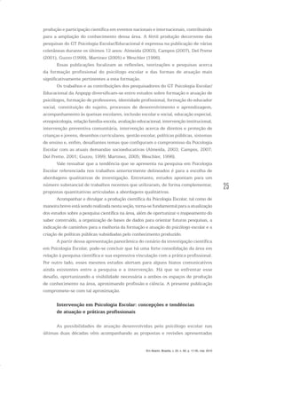 25
produção e participação científica em eventos nacionais e internacionais, contribuindo
para a ampliação do conhecimento dessa área. A fértil produção decorrente das
pesquisas do GT Psicologia Escolar/Educacional é expressa na publicação de várias
coletâneas durante os últimos 12 anos: Almeida (2003), Campos (2007), Del Prette
(2001), Guzzo (1999), Martinez (2005) e Weschler (1996).
Essas publicações focalizam as reflexões, teorizações e pesquisas acerca
da formação profissional do psicólogo escolar e das formas de atuação mais
significativamente pertinentes a esta formação.
Os trabalhos e as contribuições dos pesquisadores do GT Psicologia Escolar/
Educacional da Anpepp diversificam-se entre estudos sobre formação e atuação de
psicólogos, formação de professores, identidade profissional, formação do educador
social, constituição do sujeito, processos de desenvolvimento e aprendizagem,
acompanhamento às queixas escolares, inclusão escolar e social, educação especial,
etnopsicologia, relação família-escola, avaliação educacional, intervenção institucional,
intervenção preventiva comunitária, intervenção acerca de direitos e proteção de
crianças e jovens, desenhos curriculares, gestão escolar, políticas públicas, sistemas
de ensino e, enfim, desafiantes temas que configuram o compromisso da Psicologia
Escolar com as atuais demandas socioeducativas (Almeida, 2003; Campos, 2007;
Del Prette, 2001; Guzzo, 1999; Martinez, 2005; Weschler, 1996).
Vale ressaltar que a tendência que se apresenta na pesquisa em Psicologia
Escolar referenciada nos trabalhos anteriormente delineados é para a escolha de
abordagens qualitativas de investigação. Entretanto, estudos apontam para um
número substancial de trabalhos recentes que utilizaram, de forma complementar,
propostas quantitativas articuladas a abordagens qualitativas.
Acompanhar e divulgar a produção científica da Psicologia Escolar, tal como de
maneira breve está sendo realizada nesta seção, torna-se fundamental para a atualização
dos estudos sobre a pesquisa científica na área, além de oportunizar o mapeamento do
saber construído, a organização de bases de dados para orientar futuras pesquisas, a
indicação de caminhos para a melhoria da formação e atuação do psicólogo escolar e a
criação de políticas públicas subsidiadas pelo conhecimento produzido.
A partir dessa apresentação panorâmica do cenário da investigação científica
em Psicologia Escolar, pode-se concluir que há uma forte consolidação da área em
relação à pesquisa científica e sua expressiva vinculação com a prática profissional.
Por outro lado, esses mesmos estudos alertam para alguns hiatos comunicativos
ainda existentes entre a pesquisa e a intervenção. Há que se enfrentar esse
desafio, oportunizando a visibilidade necessária a ambos os espaços de produção
de conhecimento na área, aproximando profissão e ciência. A presente publicação
compromete-se com tal aproximação.
Intervenção em Psicologia Escolar: concepções e tendências
de atuação e práticas profissionais
As possibilidades de atuação desenvolvidas pelo psicólogo escolar nas
últimas duas décadas vêm acompanhando as propostas e revisões apresentadas
Em Aberto, Brasília, v. 23, n. 83, p. 17-35, mar. 2010
 