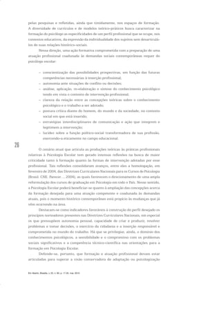 26
pelas pesquisas e refletidas, ainda que timidamente, nos espaços de formação.
A diversidade de currículos e de modelos teórico-práticos busca caracterizar na
formação do psicólogo as especificidades de um perfil profissional que se ocupe, nos
contextos educativos, da expressão da individualidade dos sujeitos sem desarticulá-
los de suas relações histórico-sociais.
Nessa direção, uma ação formativa comprometida com a preparação de uma
atuação profissional coadunada às demandas sociais contemporâneas requer do
psicólogo escolar:
– conscientização das possibilidades prospectivas, em função das futuras
competências necessárias à inserção profissional;
– autonomia ante situações de conflito ou decisões;
– análise, aplicação, re-elaboração e síntese do conhecimento psicológico
tendo em vista o contexto de intervenção profissional;
– clareza da relação entre as concepções teóricas sobre o conhecimento
psicológico e o trabalho a ser adotado;
– postura crítica diante do homem, do mundo e da sociedade, no contexto
social em que está inserido;
– estratégias interdisciplinares de comunicação e ação que integrem e
legitimem a intervenção;
– lucidez sobre a função político-social transformadora de sua profissão,
exercendo-a eticamente no campo educacional.
O cenário atual que articula as produções teóricas às práticas profissionais
relativas à Psicologia Escolar tem gerado intensas reflexões na busca de maior
criticidade tanto à formação quanto às formas de intervenção adotadas por esse
profissional. Tais reflexões consolidaram avanços, entre eles a homologação, em
fevereiro de 2004, das Diretrizes Curriculares Nacionais para os Cursos de Psicologia
(Brasil. CNE. Parecer..., 2004), as quais favorecem o direcionamento de uma ampla
reformulação dos cursos de graduação em Psicologia em todo o País. Nesse sentido,
a Psicologia Escolar poderá beneficiar-se quanto à ampliação das concepções acerca
da formação desejada para uma atuação competente e coadunada às demandas
atuais, pois o momento histórico contemporâneo está propício às mudanças que já
vêm ocorrendo na área.
Destacam-se como indicadores favoráveis à construção do perfil desejado os
princípios norteadores presentes nas Diretrizes Curriculares Nacionais, em especial
os que pressupõem autonomia pessoal, capacidade de criar e produzir, resolver
problemas e tomar decisões, o exercício da cidadania e a inserção responsável e
comprometida no mundo do trabalho. Há que se privilegiar, ainda, o domínio dos
conhecimentos psicológicos, a sensibilidade e o compromisso com os problemas
sociais significativos e a competência técnico-científica nas orientações para a
formação em Psicologia Escolar.
Defende-se, portanto, que formação e atuação profissional devam estar
articuladas para superar a visão conservadora de adaptação ou psicologização
Em Aberto, Brasília, v. 23, n. 83, p. 17-35, mar. 2010
 