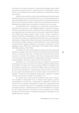 27
das práticas nos contextos educativos. A intervenção psicológica precisa adotar
uma perspectiva preventiva que se comprometa com as transformações sociais e
evidencie as contradições entre as práticas educativas e as demandas dos sujeitos
neste contexto.
Acredita-se que a ênfase em características realmente preventivas na atuação
do psicólogo escolar possa ser alcançada por meio de um novo direcionamento para a
análise da realidade educativa: o foco de compreensão e intervenção deve deslocar-se
para uma visão institucional, coletiva e relacional, contextualizada nos processos de
subjetivação que dialeticamente re-significam os diversos atores e suas ações.
As subjetividades inter e intrapessoal e as relações que transversalizam a
construção do conhecimento, a ação pedagógica global, os processos de gestão, a
dinâmica e diversidade dos diversos contextos educativos compõem uma realidade
cuja magnitude requer mais que processos intuitivos para compreendê-la. Observar
esta realidade para mapear espaços, tempos, fazeres, crenças, concepções e
dinâmicas, desenvolver sensibilidade de escuta dos discursos institucionais e das
“vozes da escola”, provocar a re-significação das demandas e criar novos espaços para
interlocução e circulação de falas e discursos dos sujeitos são competências necessárias
à intervenção psicológica coadunada ao desenvolvimento de uma conscientização
que pode provocar mudanças significativas, consistentes e duradouras na prática
pedagógica (Araújo, 2003; Guzzo, 2005; Kupfer, 1997; Marinho-Araújo, Almeida,
2005; Mitjáns Martínez, 2007, 2003).
Ao trabalhar em prol da conscientização dos sujeitos, intervindo em processos
subjetivos, o psicólogo escolar está se colocando como mediador do desenvolvimento
humano nos contextos educativos, na perspectiva do desenvolvimento infantil,
dos jovens ou do adulto. Seu trabalho, a partir desta orientação, pode abranger
os diversos sujeitos que compartilham da subjetividade institucional, dos alunos à
equipe pedagógica, à família e aos demais atores socioinstitucionais.
Entendendo que a intervenção nos processos subjetivos que promovem
conscientização dos atores do processo educacional seja papel do psicólogo escolar,
Guzzo (2005, p. 23) afirma que “a ação do psicólogo é política, na medida em que
deve influenciar mudanças em seu contexto de trabalho”. Mais do que um processo
de caráter meramente abstrato, a conscientização, segundo a autora, se caracteriza
por uma ação de transformação pessoal e social do sujeito, na descoberta de sua
realidade: “É mais do que uma mudança de opinião sobre a realidade, é a mudança
na forma de se relacionar no mundo” (Guzzo, 2005, p. 27).
Os caminhos para a intervenção do psicólogo escolar devem, portanto,
estar ancorados na compreensão de que as relações sociais originam o processo
interdependente de construções e apropriações de significados e sentidos que
acontece entre os indivíduos, influenciando, recíproca e/ou complementarmente,
como eles se constituem. Para intervir na complexidade intersubjetiva presente nas
instituições educativas, o psicólogo deve fazer uma escolha deliberada e consciente
por uma atuação preventiva sustentada por teorias psicológicas cujo enfoque
privilegie uma visão de homem e sociedade dialeticamente constituídos em suas
relações históricas e culturais.
Em Aberto, Brasília, v. 23, n. 83, p. 17-35, mar. 2010
 