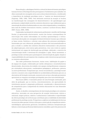 28
Nessa direção, a abordagem histórico-cultural do desenvolvimento psicológico
humano fornece à Psicologia Escolar pressupostos e fundamentos para subsidiar um
olhar sustentado em concepções ativas acerca desse desenvolvimento, considerando
a importância da mediação psicológica junto a “sujeitos em desenvolvimento”
(Vygotsky, 1998, 1996, 1994). Uma dimensão essencial da atuação se localiza
na transformação das concepções de desenvolvimento e de aprendizagem que
permearam a subjetividade social dos contextos educativos e que colaboraram para a
manutenção de práticas fundamentadas em uma visão estigmatizadora e remediativa,
bem como de modelos interventivos restritos, curativos e acríticos (Cruces, Maluf,
2007; Guzzo, 2005, 1999).
Coadunadas à produção de conhecimento profissional e científico da Psicologia
Escolar, já apresentada anteriormente, muitas das formas contemporâneas de
intervenção vêm sendo referendadas em escolhas epistemológicas e teórico-
conceituais alicerçadas em concepções de desenvolvimento humano que enfatizam
as bases sociais, históricas e culturais como gênese dos processos psicológicos.
Sustentados por esse referencial, psicólogos escolares vêm instrumentalizando-se
para o estudo e a análise dos contextos educativos institucionais e dos processos
de subjetivação para, entre outras ações preventivas, criar com e entre os sujeitos
institucionais um espaço de interlocução que privilegie, sobretudo, o exercício da
conscientização lúcida e intencional de concepções e ações. Nesse movimento, o
psicólogo escolar contribui para a promoção de conscientização de papéis, funções e
responsabilidades dos participantes das complexas redes interativas que permeiam
os contextos educacionais.
Tais redes profissionais favorecem, muitas vezes, indefinições de papéis e
de espaços de atuação, evidenciados por tarefas sobrepostas e encaminhamentos
desarticulados, decorrentes do trabalho com equipes multiprofissionais compostas
por orientadores educacionais, coordenadores pedagógicos, professores, gestores
ou outros profissionais. É importante que, nessas circunstâncias, o psicólogo escolar
exercite o encontro com a especificidade de sua identidade profissional; para tal, as
alternativas de formação continuada, assessoria em serviço e educação permanente
apresentam-se enquanto estratégias privilegiadas para essa instrumentalização.
Para Guzzo (2001), é necessário pensar em uma formação continuada, para
além da graduação, que se reverta, concomitantemente, em oportunidade de
investimento pessoal e preparação profissional, considerando o desenvolvimento
de competências para a compreensão do sistema educacional em suas dimensões
político-sociais.
Assim, os desafios contemporâneos da intervenção psicológica em contextos
educativos, ancorados em uma perspectiva de atuação institucional, coletiva e
relacional, exigem práticas, saberes e conhecimentos coadunados à especificidade
da ciência psicológica de tal forma que contribuam para a visibilidade da identidade
profissional do psicólogo escolar. É imperiosa a urgência na mobilização de diversos
recursos de ordem pessoal, técnica e ética para a construção de competências teórico-
metodológicas, operacionais, gerenciais, socioafetivas, estéticas e interpessoais que
balizem a intervenção profissional dialeticamente concebida a partir dos processos de
Em Aberto, Brasília, v. 23, n. 83, p. 17-35, mar. 2010
 