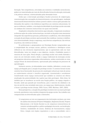 29
formação. Tais competências, articuladas aos contextos e realidades socioculturais,
podem ser materializadas por meio de diversificadas formas de educação continuada
e de práticas coletivas, contextualizadas pelas demandas locais.
Ainda que a intervenção psicológica focalize processos de subjetivação,
conscientização das concepções de desenvolvimento e de aprendizagem, mediação
intencional de desenvolvimento infanto-juvenil e adulto e outras ações pautadas nas
demandas dos sujeitos e das dinâmicas específicas aos contextos educacionais, há
que se evidenciar, também, a vinculação da identidade do psicólogo escolar ancorada
no cotidiano dos contextos institucionais nos quais está inserido.
Ampliando os desenhos interventivos aqui colocados, é importante reconhecer
as diversas ações de caráter institucional que, servindo-se da práxis como mecanismo
integrador das experiências pessoais, profissionais e acadêmicas, vêm referendando
a atuação de psicólogos escolares oportunizando-lhes mobilizar, transitar e redefinir,
com intencionalidade, desejo e segurança, suas diversas competências, das teóricas
às práticas, das estéticas às éticas.
Os profissionais e pesquisadores em Psicologia Escolar compreendem que
a complexidade dos arranjos sociais, políticos, econômicos e ideológicos atuais
refletem-se nas estruturas organizacionais, que se apresentam cada vez mais
diversificadas, tanto em relação a seus objetivos, missão e finalidades quanto à
natureza de suas ações. Nessa direção, o psicólogo escolar vem sendo chamado a
atuar em um intricado cenário, desde o espaço tradicional da instituição escolar
até propostas educativas organizadas informalmente, ambos constituindo-se como
espaços férteis de desenvolvimento, oportunizado pela mediação de processos de
aprendizagem.
Inúmeros autores, já referendados neste trabalho, defendem a escola como
espaço privilegiado para a atuação do psicólogo escolar. O contexto formal escolar
constitui locus favorecedor do processo de canalização cultural, por meio do acesso
ao conhecimento cultural e científico organizado, sistematizado e socialmente
transformado nesse espaço institucional que também se constitui em efetiva
atualização das potencialidades dos sujeitos que dela participam. Além disso, há
também que se reconhecer na escola uma função política, um espaço singular e
fecundo, ainda que pautado por incoerências, para o exercício da cidadania e da
luta em prol de uma sociedade mais justa, um espaço que, dialeticamente, desafia
e forma o psicólogo escolar (Araújo, 2003; Guzzo, 2005; Martínez, 2007, 2003).
Nessa perspectiva, a atuação dos psicólogos escolares tem sua marca principal
na escola, geralmente como membro integrante da equipe escolar. Seu trabalho vem
comparecendo em diversificadas ações e dimensões:
1) compromete-se com um mapeamento das instituições escolares, por meio
de análises documentais (Proposta Pedagógica, Regimento Escolar, Projetos
Educacionais e de Gestão Escolar) ou de conjuntura (características do
contexto sociodemográfico e político-pedagógico da escola, sua localização,
histórico, modalidades de ensino, dinâmica de funcionamento, espaço
físico, relação com órgãos reguladores e com a comunidade), com o
Em Aberto, Brasília, v. 23, n. 83, p. 17-35, mar. 2010
 