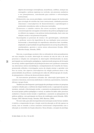 30
objetivo de investigar convergências, incoerências, conflitos, avanços nas
concepções e práticas expressas no currículo, nos processos avaliativos
e nos planejamentos, contribuindo para análises e reformulações
institucionais;
2) desenvolve uma escuta psicológica, construindo espaços de interlocução
para circulação de sentidos das vozes institucionais, mediando processos
relacionais e intersubjetivos de desenvolvimento e aprendizagens e
produzindo ressonâncias sobre os discursos instituídos;
3) assessora o trabalho coletivo dos atores escolares, oportunizando
conscientização das concepções orientadoras das práticas pedagógicas que
se refletem nos espaços e nas práticas institucionalizadas, bem como nas
relações sociais e nos processos de gestão;
4) acompanha os processos de ensino e de aprendizagem, subsidiando
o professor acerca da importância de sua mediação nesse processo,
favorecendo a disseminação de experiências educativas bem sucedidas,
ampliando as oportunidades de aperfeiçoamento em serviço de professores,
coordenadores, gestores e outros atores educacionais (Araújo, 2003;
Marinho-Araújo, Almeida, 2005).
Para isso, os psicólogos escolares vêm se utilizando de vários procedimentos
em suas atuações na escola: observação do contexto da sala de aula e de seus
processos e relações em contraponto às observações individualizadas no aluno;
participação nas coordenações pedagógicas, implementando propostas de formação
em serviço, análise coparticipativa da produção do aluno com o professor e assessoria
nas alternativas teórico-metodológicas; acompanhamento de Conselho de Classe,
promovendo reflexões e investigações acerca da relação ensinar e aprender com
foco na turma, dos aspectos intersubjetivos da relação professor-aluno e das
potencialidades do professor; coordenação de rodas de reflexão (grupos de estudo,
de planejamento e oficinas de desenvolvimento adulto).
Os instrumentos geralmente utilizados são: observação (participante, de
contexto e interativa), entrevistas (individuais e coletivas), questionários, memorial,
oficinas e grupos focais.
Também tem sido frequente a participação dos psicólogos escolares em pesquisas
e projetos voltados para: a melhoria da relação família-escola; a superação das queixas
escolares, exclusão e discriminação escolar; a assessoria ao planejamento estratégico
da escola (projeto político-pedagógico e outros); as análises de dados sobre processos
avaliativos e fracasso escolar (evasão e repetência); a assessoria ao planejamento de
políticas públicas, com participação em fóruns de mobilização social (Almeida, 2003;
Campos, 2007; Marinho-Araújo, Almeida, 2005; Martinez, 2005).
Por outro lado, para além da importância da instituição escolar formal, também
é notória a compreensão de que a função social da educação se dê não apenas na
escola, mas se estenda a outros contextos institucionais comprometidos com a
educação ou investidos da função educativa. Nessa direção, a atuação do psicólogo
Em Aberto, Brasília, v. 23, n. 83, p. 17-35, mar. 2010
 