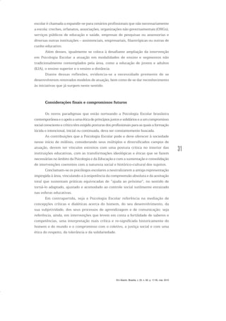 31
escolar é chamada a expandir-se para cenários profissionais que não necessariamente
a escola: creches, orfanatos, associações, organizações não governamentais (ONGs),
serviços públicos de educação e saúde, empresas de pesquisas ou assessorias e
diversas outras instituições – assistenciais, empresariais, filantrópicas ou outras de
cunho educativo.
Além desses, igualmente se coloca à desafiante ampliação da intervenção
em Psicologia Escolar a atuação em modalidades de ensino e segmentos não
tradicionalmente contemplados pela área, como a educação de jovens e adultos
(EJA), o ensino superior e o ensino a distância.
Diante dessas reflexões, evidencia-se a necessidade premente de se
desenvolverem renovados modelos de atuação, bem como de se dar reconhecimento
às iniciativas que já surgem neste sentido.
Considerações finais e compromissos futuros
Os novos paradigmas que estão norteando a Psicologia Escolar brasileira
contemporâneaeoapeloaumaéticadeprincípiosjustosesolidárioseaumcompromisso
social consciente e crítico têm exigido posturas dos profissionais para as quais a formação
lúcida e intencional, inicial ou continuada, deva ser constantemente buscada.
As contribuições que a Psicologia Escolar pode e deve oferecer à sociedade
nesse início de milênio, considerando seus múltiplos e diversificados campos de
atuação, devem ter vínculos estreitos com uma postura crítica no interior das
instituições educativas, com as transformações ideológicas e éticas que se fazem
necessárias no âmbito da Psicologia e da Educação e com a sustentação e consolidação
de intervenções coerentes com a natureza social e histórico-cultural dos sujeitos.
Conclamam-se os psicólogos escolares a neutralizarem a antiga representação
impingida à área, vinculando-a à onipotência da compreensão absoluta e da aceitação
total que sustentam práticas equivocadas de “ajuda ao próximo”, no sentido de
torná-lo adaptado, ajustado e acomodado ao controle social sutilmente enraizado
nas esferas educativas.
Em contrapartida, seja a Psicologia Escolar referência na mediação de
concepções críticas e dialéticas acerca do homem, do seu desenvolvimento, da
sua subjetividade, dos seus processos de aprendizagem e de comunicação; seja
referência, ainda, em intervenções que levem em conta a fertilidade de saberes e
competências, uma interpretação mais crítica e re-significada historicamente do
homem e do mundo e o compromisso com o coletivo, a justiça social e com uma
ética do respeito, da tolerância e da solidariedade.
Em Aberto, Brasília, v. 23, n. 83, p. 17-35, mar. 2010
 