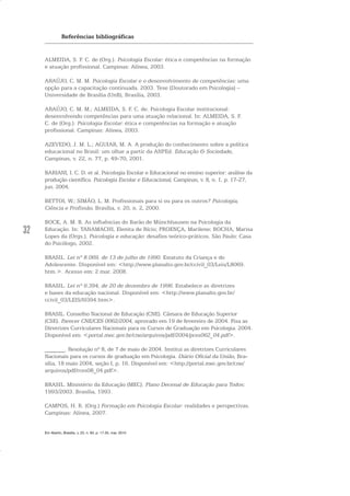 32
Referências bibliográficas
ALMEIDA, S. F. C. de (Org.). Psicologia Escolar: ética e competências na formação
e atuação profissional. Campinas: Alínea, 2003.
ARAÚJO, C. M. M. Psicologia Escolar e o desenvolvimento de competências: uma
opção para a capacitação continuada. 2003. Tese (Doutorado em Psicologia) –
Universidade de Brasília (UnB), Brasília, 2003.
ARAÚJO, C. M. M.; ALMEIDA, S. F. C. de. Psicologia Escolar institucional:
desenvolvendo competências para uma atuação relacional. In: ALMEIDA, S. F.
C. de (Org.). Psicologia Escolar: ética e competências na formação e atuação
profissional. Campinas: Alínea, 2003.
AZEVEDO, J. M. L.; AGUIAR, M. A. A produção do conhecimento sobre a política
educacional no Brasil: um olhar a partir da ANPEd. Educação & Sociedade,
Campinas, v. 22, n. 77, p. 49-70, 2001.
BARIANI, I. C. D. et al. Psicologia Escolar e Educacional no ensino superior: análise da
produção científica. Psicologia Escolar e Educacional, Campinas, v. 8, n. 1, p. 17-27,
jun. 2004.
BETTOI, W.; SIMÃO, L. M. Profissionais para si ou para os outros? Psicologia,
Ciência e Profissão, Brasília, v. 20, n. 2, 2000.
BOCK, A. M. B. As influências do Barão de Münchhausen na Psicologia da
Educação. In: TANAMACHI, Elenita de Rício; PROENÇA, Marilene; ROCHA, Marisa
Lopes da (Orgs.). Psicologia e educação: desafios teórico-práticos. São Paulo: Casa
do Psicólogo, 2002.
BRASIL. Lei nº 8.069, de 13 de julho de 1990. Estatuto da Criança e do
Adolescente. Disponível em: <http://www.planalto.gov.br/ccivil_03/Leis/L8069.
htm.>. Acesso em: 2 mar. 2008.
BRASIL. Lei nº 9.394, de 20 de dezembro de 1996. Estabelece as diretrizes
e bases da educação nacional. Disponível em: <http://www.planalto.gov.br/
ccivil_03/LEIS/l9394.htm>.
BRASIL. Conselho Nacional de Educação (CNE). Câmara de Educação Superior
(CSE). Parecer CNE/CES 0062/2004, aprovado em 19 de fevereiro de 2004. Fixa as
Diretrizes Curriculares Nacionais para os Cursos de Graduação em Psicologia. 2004.
Disponível em: <portal.mec.gov.br/cne/arquivos/pdf/2004/pces062_04.pdf>.
_______. Resolução nº 8, de 7 de maio de 2004. Institui as diretrizes Curriculares
Nacionais para os cursos de graduação em Psicologia. Diário Oficial da União, Bra-
sília, 18 maio 2004, seção I, p. 16. Disponível em: <http://portal.mec.gov.br/cne/
arquivos/pdf/rces08_04.pdf>.
BRASIL. Ministério da Educação (MEC). Plano Decenal de Educação para Todos:
1993/2003. Brasília, 1993.
CAMPOS, H. R. (Org.) Formação em Psicologia Escolar: realidades e perspectivas.
Campinas: Alínea, 2007.
Em Aberto, Brasília, v. 23, n. 83, p. 17-35, mar. 2010
 