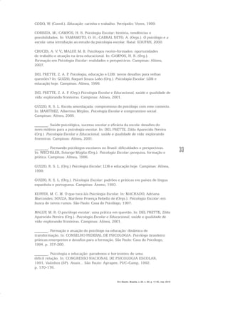 33
CODO, W. (Coord.). Educação: carinho e trabalho. Petrópolis: Vozes, 1999.
CORREIA, M.; CAMPOS, H. R. Psicologia Escolar: história, tendências e
possibilidades. In: YAMAMOTO, O. H.; CABRAL NETO, A. (Orgs.). O psicólogo e a
escola: uma introdução ao estudo da psicologia escolar. Natal: EDUFRN, 2000.
CRUCES, A. V. V.; MALUF, M. R. Psicólogos recém-formados: oportunidades
de trabalho e atuação na área educacional. In: CAMPOS, H. R. (Org.).
Formação em Psicologia Escolar: realidades e perspectivas. Campinas: Alínea,
2007.
DEL PRETTE, Z. A. P. Psicologia, educação e LDB: novos desafios para velhas
questões? In: GUZZO, Raquel Souza Lobo (Org.). Psicologia Escolar: LDB e
educação hoje. Campinas: Alínea, 1999.
DEL PRETTE, Z. A. P. (Org.) Psicologia Escolar e Educacional, saúde e qualidade de
vida: explorando fronteiras. Campinas: Alínea, 2001.
GUZZO, R. S. L. Escola amordaçada: compromisso do psicólogo com este contexto.
In: MARTÍNEZ, Albertina Mitjáns. Psicologia Escolar e compromisso social.
Campinas: Alínea, 2005.
_______. Saúde psicológica, sucesso escolar e eficácia da escola: desafios do
novo milênio para a psicologia escolar. In: DEL PRETTE, Zilda Aparecida Pereira
(Org.). Psicologia Escolar e Educacional, saúde e qualidade de vida: explorando
fronteiras. Campinas: Alínea, 2001.
_______. Formando psicólogos escolares no Brasil: dificuldades e perspectivas.
In: WECHSLER, Solange Múglia (Org.). Psicologia Escolar: pesquisa, formação e
prática. Campinas: Alínea, 1996.
GUZZO, R. S. L. (Org.) Psicologia Escolar: LDB e educação hoje. Campinas: Alínea,
1999.
GUZZO, R. S. L. (Org.). Psicologia Escolar: padrões e práticas em países de língua
espanhola e portuguesa. Campinas: Átomo, 1993.
KUPFER, M. C. M. O que toca à/a Psicologia Escolar. In: MACHADO, Adriana
Marcondes; SOUZA, Marilene Proença Rebello de (Orgs.). Psicologia Escolar: em
busca de novos rumos. São Paulo: Casa do Psicólogo, 1997.
MALUF, M. R. O psicólogo escolar: uma prática em questão. In: DEL PRETTE, Zilda
Aparecida Pereira (Org.). Psicologia Escolar e Educacional, saúde e qualidade de
vida: explorando fronteiras. Campinas: Alínea, 2001.
_______. Formação e atuação do psicólogo na educação: dinâmica de
transformação. In: CONSELHO FEDERAL DE PSICOLOGIA. Psicólogo brasileiro:
práticas emergentes e desafios para a formação. São Paulo: Casa do Psicólogo,
1994. p. 157-200.
_______. Psicologia e educação: paradoxos e horizontes de uma
difícil relação. In: CONGRESSO NACIONAL DE PSICOLOGIA ESCOLAR,
1991, Valinhos (SP). Anais... São Paulo: Aprapee, PUC-Camp, 1992.
p. 170-176.
Em Aberto, Brasília, v. 23, n. 83, p. 17-35, mar. 2010
 