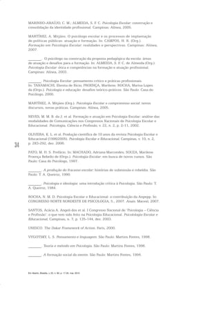 34
MARINHO-ARAÚJO, C. M.; ALMEIDA, S. F. C. Psicologia Escolar: construção e
consolidação da identidade profissional. Campinas: Alínea, 2005.
MARTÍNEZ, A. Mitjáns. O psicólogo escolar e os processos de implantação
de políticas públicas: atuação e formação. In: CAMPOS, H. R. (Org.).
Formação em Psicologia Escolar: realidades e perspectivas. Campinas: Alínea,
2007.
_______. O psicólogo na construção da proposta pedagógica da escola: áreas
de atuação e desafios para a formação. In: ALMEIDA, S. F. C. de Almeida (Org.).
Psicologia Escolar: ética e competências na formação e atuação profissional.
Campinas: Alínea, 2003.
_______. Psicologia Escolar: pensamento crítico e práticas profissionais.
In: TANAMACHI, Elenita de Rício; PROENÇA, Marilene; ROCHA, Marisa Lopes
da (Orgs.). Psicologia e educação: desafios teórico-práticos. São Paulo: Casa do
Psicólogo, 2000.
MARTÍNEZ, A. Mitjáns (Org.). Psicologia Escolar e compromisso social: novos
discursos, novas práticas. Campinas: Alínea, 2005.
NEVES, M. M. B. da J. et al. Formação e atuação em Psicologia Escolar: análise das
modalidades de Comunicações nos Congressos Nacionais de Psicologia Escolar e
Educacional. Psicologia, Ciência e Profissão, v. 22, n. 2, p. 2-11, 2002.
OLIVEIRA, K. L. et al. Produção científica de 10 anos da revista Psicologia Escolar e
Educacional (1996/2005). Psicologia Escolar e Educacional, Campinas, v. 10, n. 2,
p. 283-292, dez. 2006.
PATO, M. H. S. Prefácio. In: MACHADO, Adriana Marcondes; SOUZA, Marilene
Proença Rebello de (Orgs.). Psicologia Escolar: em busca de novos rumos. São
Paulo: Casa do Psicólogo, 1997.
_______. A produção do fracasso escolar: histórias de submissão e rebeldia. São
Paulo: T. A. Queiroz, 1990.
_______. Psicologia e ideologia: uma introdução crítica à Psicologia. São Paulo: T.
A. Queiroz, 1984.
ROCHA, N. M. D. Psicologia Escolar e Educacional: a contribuição da Anpepp. In:
CONGRESSO NORTE NORDESTE DE PSICOLOGIA, 5., 2007. Anais. Maceió, 2007.
SANTOS, Acácia A. Angeli dos et al. I Congresso Nacional de ‘Psicologia – Ciência
e Profissão’: o que tem sido feito na Psicologia Educacional. Psicolologia Escolar e
Educacional, Campinas, n. 7, p. 135-144, dez. 2003.
UNESCO. The Dakar Framework of Action. Paris, 2000.
VYGOTSKY, L. S. Pensamento e linguagem. São Paulo: Martins Fontes, 1998.
_______. Teoria e método em Psicologia. São Paulo: Martins Fontes, 1996.
_______. A formação social da mente. São Paulo: Martins Fontes, 1994.
Em Aberto, Brasília, v. 23, n. 83, p. 17-35, mar. 2010
 