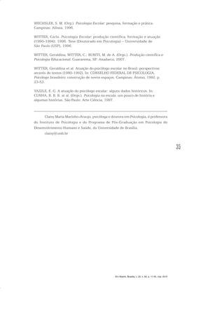 35
WECHSLER, S. M. (Org.). Psicologia Escolar: pesquisa, formação e prática.
Campinas: Alínea, 1996.
WITTER, Carla. Psicologia Escolar: produção científica, formação e atuação
(1990-1994). 1996. Tese (Doutorado em Psicologia) – Universidade de
São Paulo (USP), 1996.
WITTER, Geraldina; WITTER, C.; BURITI, M. de A. (Orgs.). Produção científica e
Psicologia Educacional. Guararema, SP: Anadarco, 2007.
WITTER, Geraldina et al. Atuação do psicólogo escolar no Brasil: perspectivas
através de textos (1980-1992). In: CONSELHO FEDERAL DE PSICOLOGIA.
Psicólogo brasileiro: construção de novos espaços. Campinas: Átomo, 1992. p.
23-53.
YAZZLE, E. G. A atuação do psicólogo escolar: alguns dados históricos. In:
CUNHA, B. B. B. at al. (Orgs.). Psicologia na escola: um pouco de história e
algumas histórias. São Paulo: Arte Ciência, 1997.
Claisy Maria Marinho-Araujo, psicóloga e doutora em Psicologia, é professora
do Instituto de Psicologia e do Programa de Pós-Graduação em Psicologia do
Desenvolvimento Humano e Saúde, da Universidade de Brasília.
claisy@unb.br
Em Aberto, Brasília, v. 23, n. 83, p. 17-35, mar. 2010
 
