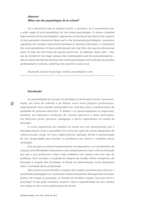 40
Abstract
What can the psychologist do in school?
As a theoretical and an original article, it presents, in a summarized way,
a wide range of work possibilities for the school psychologist. It shows a gradual
improvement of the psychologists’ approaches in the Brazil due both to the urgency
of new epistemic-theoretical ideas and to the increasing psychologists’ awareness
regarding the complex educational demands in Brazilian Education. It underlines
the work possibilities of these professionals not only from the psycho-educational
point of view, but also from the psycho-social one. In addition, these roles – that
can be divided in two major groups (the traditionalists and the groundbreakers) –
discuss about the bounds between the school psychologist work and the one of other
professionals in schools, underling the need for a team work.
Keywords: School Psychology; school; psychologist’s role.
Introdução
As possibilidades de atuação do psicólogo na instituição escolar constituem,
ainda, um tema de reflexão e de debate entre esses próprios profissionais,
especialmente entre aqueles interessados em contribuir para o melhoramento da
qualidade do processo educativo. O debate e os questionamentos se expressam,
também, em diferentes instâncias do sistema educativo e deles participam,
em diferentes graus, gestores, pedagogos e outros especialistas no campo da
educação.
A nossa experiência de trabalho na escola nos tem demonstrado que o
psicólogo muitas vezes é percebido com receio por parte de outros integrantes do
coletivo escolar, sendo, às vezes, implicitamente rejeitado, devido à representação
de sua incapacidade para resolver os problemas que afetam o cotidiano dessa
instituição.
Sua atuação se associa frequentemente ao diagnóstico e ao atendimento de
crianças com dificuldades emocionais ou de comportamento, bem como à orientação
aos pais e aos professores sobre como trabalhar com alunos com esse tipo de
problema. Essa situação é resultado do impacto do modelo clínico terapêutico de
formação e atuação dos psicólogos no Brasil na representação social dominante
sobre a atividade desse profissional.
Não existem muitas dúvidas a respeito das funções essenciais que o diretor, o
coordenador pedagógico ou o orientador educacional podem desempenhar na escola,
porém, em relação ao psicólogo, as dúvidas de imediato surgem: Para que serve o
psicólogo? O que pode realmente resolver? Qual a especificidade de seu trabalho
em relação ao dos outros profissionais da escola?
Em Aberto, Brasília, v. 23, n. 83, p. 39-56, mar. 2010
 