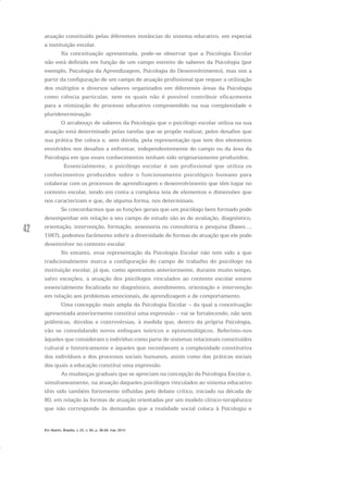 42
atuação constituído pelas diferentes instâncias do sistema educativo, em especial
a instituição escolar.
Na conceituação apresentada, pode-se observar que a Psicologia Escolar
não está definida em função de um campo estreito de saberes da Psicologia (por
exemplo, Psicologia da Aprendizagem, Psicologia do Desenvolvimento), mas sim a
partir da configuração de um campo de atuação profissional que requer a utilização
dos múltiplos e diversos saberes organizados em diferentes áreas da Psicologia
como ciência particular, sem os quais não é possível contribuir eficazmente
para a otimização do processo educativo compreendido na sua complexidade e
plurideterminação.
O arcabouço de saberes da Psicologia que o psicólogo escolar utiliza na sua
atuação está determinado pelas tarefas que se propõe realizar, pelos desafios que
sua prática lhe coloca e, sem dúvida, pela representação que tem dos elementos
envolvidos nos desafios a enfrentar, independentemente do campo ou da área da
Psicologia em que esses conhecimentos tenham sido originariamente produzidos.
Essencialmente, o psicólogo escolar é um profissional que utiliza os
conhecimentos produzidos sobre o funcionamento psicológico humano para
colaborar com os processos de aprendizagem e desenvolvimento que têm lugar no
contexto escolar, tendo em conta a complexa teia de elementos e dimensões que
nos caracterizam e que, de alguma forma, nos determinam.
Se concordarmos que as funções gerais que um psicólogo bem formado pode
desempenhar em relação a seu campo de estudo são as de avaliação, diagnóstico,
orientação, intervenção, formação, assessoria ou consultoria e pesquisa (Bases...,
1987), podemos facilmente inferir a diversidade de formas de atuação que ele pode
desenvolver no contexto escolar.
No entanto, essa representação da Psicologia Escolar não tem sido a que
tradicionalmente marca a configuração do campo de trabalho do psicólogo na
instituição escolar, já que, como apontamos anteriormente, durante muito tempo,
salvo exceções, a atuação dos psicólogos vinculados ao contexto escolar esteve
essencialmente focalizada no diagnóstico, atendimento, orientação e intervenção
em relação aos problemas emocionais, de aprendizagem e de comportamento.
Uma concepção mais ampla da Psicologia Escolar – da qual a conceituação
apresentada anteriormente constitui uma expressão – vai se fortalecendo, não sem
polêmicas, dúvidas e controvérsias, à medida que, dentro da própria Psicologia,
vão se consolidando novos enfoques teóricos e epistemológicos. Referimo-nos
àqueles que consideram o indivíduo como parte de sistemas relacionais constituídos
cultural e historicamente e àqueles que reconhecem a complexidade constitutiva
dos indivíduos e dos processos sociais humanos, assim como das práticas sociais
das quais a educação constitui uma expressão.
As mudanças graduais que se apreciam na concepção da Psicologia Escolar e,
simultaneamente, na atuação daqueles psicólogos vinculados ao sistema educativo
têm sido também fortemente influídas pelo debate crítico, iniciado na década de
80, em relação às formas de atuação orientadas por um modelo clínico-terapêutico
que não corresponde às demandas que a realidade social coloca à Psicologia e
Em Aberto, Brasília, v. 23, n. 83, p. 39-56, mar. 2010
 