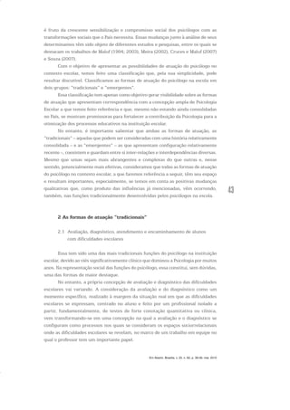 43
é fruto da crescente sensibilização e compromisso social dos psicólogos com as
transformações sociais que o País necessita. Essas mudanças junto à análise de seus
determinantes têm sido objeto de diferentes estudos e pesquisas, entre os quais se
destacam os trabalhos de Maluf (1994; 2003), Meira (2002), Cruces e Maluf (2007)
e Souza (2007).
Com o objetivo de apresentar as possibilidades de atuação do psicólogo no
contexto escolar, temos feito uma classificação que, pela sua simplicidade, pode
resultar discutível. Classificamos as formas de atuação do psicólogo na escola em
dois grupos: “tradicionais” e “emergentes”.
Essa classificação tem apenas como objetivo gerar visibilidade sobre as formas
de atuação que apresentam correspondência com a concepção ampla de Psicologia
Escolar a que temos feito referência e que, mesmo não estando ainda consolidadas
no País, se mostram promissoras para fortalecer a contribuição da Psicologia para a
otimização dos processos educativos na instituição escolar.
No entanto, é importante salientar que ambas as formas de atuação, as
“tradicionais” – aquelas que podem ser consideradas com uma história relativamente
consolidada – e as “emergentes” – as que apresentam configuração relativamente
recente –, coexistem e guardam entre si inter-relações e interdependências diversas.
Mesmo que umas sejam mais abrangentes e complexas do que outras e, nesse
sentido, potencialmente mais efetivas, consideramos que todas as formas de atuação
do psicólogo no contexto escolar, a que faremos referência a seguir, têm seu espaço
e resultam importantes, especialmente, se temos em conta as positivas mudanças
qualitativas que, como produto das influências já mencionadas, vêm ocorrendo,
também, nas funções tradicionalmente desenvolvidas pelos psicólogos na escola.
2 As formas de atuação “tradicionais”
2.1 Avaliação, diagnóstico, atendimento e encaminhamento de alunos
com dificuldades escolares
Essa tem sido uma das mais tradicionais funções do psicólogo na instituição
escolar, devido ao viés significativamente clínico que dominou a Psicologia por muitos
anos. Na representação social das funções do psicólogo, essa constitui, sem dúvidas,
uma das formas de maior destaque.
No entanto, a própria concepção de avaliação e diagnóstico das dificuldades
escolares vai variando. A consideração da avaliação e do diagnóstico como um
momento específico, realizado à margem da situação real em que as dificuldades
escolares se expressam, centrado no aluno e feito por um profissional isolado a
partir, fundamentalmente, de testes de forte conotação quantitativa ou clínica,
vem transformando-se em uma concepção na qual a avaliação e o diagnóstico se
configuram como processos nos quais se consideram os espaços sociorrelacionais
onde as dificuldades escolares se revelam, no marco de um trabalho em equipe no
qual o professor tem um importante papel.
Em Aberto, Brasília, v. 23, n. 83, p. 39-56, mar. 2010
 