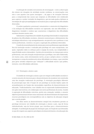 44
A utilização de variados instrumentos de investigação – como a observação
dos alunos em situações de atividade escolar cotidiana, as conversações com
eles e com aqueles com quem interagem –, de jogos e de situações diversas
para a compreensão das causas que originam as dificuldades tem colaborado
para superar o caráter rotulador do diagnóstico, que em nada ajuda a delinear as
estratégias de ação psicopedagógicas necessárias para a superação das dificuldades
detectadas.
O caráter qualitativo, processual, comunicativo e construtivo do diagnóstico
e da avaliação das dificuldades escolares vai superando, não sem dificuldades, o
diagnóstico rotulador e estático que caracterizou o diagnóstico das dificuldades
escolares durante muitos anos.
Salientamos a importância do trabalho do psicólogo direcionado à compreensão
da gênese das dificuldades escolares, elemento essencial para o delineamento das
estratégias educativas e cujo acompanhamento, em parceria com o professor e com
outros profissionais, constitui a via para a superação dos problemas detectados.
A tarefa de encaminhamento dos alunos para outros profissionais especializados
fora da instituição escolar é realizada pelo psicólogo em casos excepcionais, nos
quais, esgotados todos os esforços junto à equipe da escola, sua complexidade e
especificidade assim o demandem. A prática de encaminhar as crianças para outros
profissionais, sem uma situação excepcional que a justifique, tem sido evidenciada,
em muitos casos, como extremamente nociva, já que o próprio aluno e a família
incorporam a crença da existência de sérias dificuldades na criança, o que contribui
para gerar sentidos subjetivos que “reforçam” a dificuldade inicial e que podem,
inclusive, criar dificuldades adicionais.
2.2 Orientação a alunos e pais
O trabalho de orientação a alunos e pais em relação às dificuldades escolares e
a outros assuntos de interesse para o desenvolvimento do estudante tem constituído
uma das atuações tradicionais do psicólogo. A orientação psicológica diferente
da psicoterapia (que não é função de um psicólogo na escola) implica ações de
aconselhamento em função das necessidades específicas do desenvolvimento do
educando. Tradicionalmente, esse trabalho tem se expressado fundamentalmente
em ações interventivas, em colaboração com outros profissionais da escola, visando
à superação de dificuldades concretas, porém tem começado, também, a assumir
objetivos promocionais de bem-estar emocional e de desenvolvimento de importantes
recursos psicológicos em correspondência com os objetivos da educação integral
que a escola propõe.
Um olhar atento ao desenvolvimento integral dos estudantes permite ao
psicólogo estruturar um trabalho de orientação a alunos e pais, seja de forma
individualizada, seja de forma grupal, que contribua para o desenvolvimento
almejado. A coordenação de grupos de orientação a pais, em função de suas demandas
no que diz respeito aos aspectos psicológicos do desenvolvimento e da educação dos
Em Aberto, Brasília, v. 23, n. 83, p. 39-56, mar. 2010
 