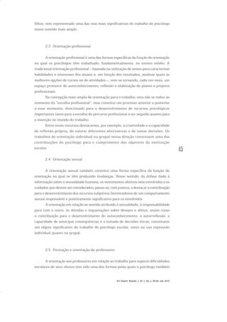 45
filhos, tem representado uma das vias mais significativas do trabalho do psicólogo
nesse sentido mais amplo.
2.3 Orientação profissional
A orientação profissional é uma das formas específicas da função de orientação
na qual os psicólogos têm trabalhado, fundamentalmente, no ensino médio. A
tradicional orientação profissional – baseada na utilização de testes para caracterizar
habilidades e interesses dos alunos e, em função dos resultados, analisar quais as
melhores opções de cursos ou de atividades –, vem se tornando, cada vez mais, um
espaço promotor de autoconhecimento, reflexão e elaboração de planos e projetos
profissionais.
Na concepção mais ampla de orientação para o trabalho, esta não se reduz ao
momento da “escolha profissional”, mas constitui um processo anterior e posterior
a esse momento, direcionado para o desenvolvimento de recursos psicológicos
importantes tanto para a escolha do percurso profissional a ser seguido quanto para
a inserção no mundo do trabalho.
Entre esses recursos destacamos, por exemplo, a criatividade e a capacidade
de reflexão própria, de valorar diferentes alternativas e de tomar decisões. Os
trabalhos de orientação individual ou grupal nessa direção constituem uma das
contribuições do psicólogo para o cumprimento dos objetivos da instituição
escolar.
2.4 Orientação sexual
A orientação sexual também constitui uma forma específica da função de
orientação na qual se têm produzido mudanças. Nesse sentido, da ênfase dada à
informação sobre a sexualidade humana, os sentimentos afetivos nela envolvidos e os
cuidados que devem ser considerados, passa-se, com justeza, a destacar a contribuição
para o desenvolvimento dos recursos subjetivos favorecedores de um comportamento
sexual responsável e positivamente significativo para os envolvidos.
A orientação em relação ao sentido atribuído à sexualidade, à responsabilidade
para com o outro, às dúvidas e inquietações sobre desejos e afetos, assim como
a contribuição para o desenvolvimento do autoconhecimento, a autorreflexão, a
capacidade de antecipar consequências e a tomada de decisões éticas, constituem
um objeto significativo do trabalho do psicólogo escolar, tanto na sua expressão
individual quanto na grupal.
2.5 Formação e orientação de professores
A orientação aos professores em relação ao trabalho para superar dificuldades
escolares de seus alunos tem sido uma das formas pelas quais o psicólogo também
Em Aberto, Brasília, v. 23, n. 83, p. 39-56, mar. 2010
 