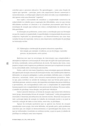 46
contribui para o processo educativo. Da aprendizagem – como uma função do
sujeito que aprende – participa, junto com importantes fatores contextuais e
sociorrelacionais, a configuração subjetiva do aluno em toda a sua complexidade, e
não apenas como uma dimensão “cognitiva”.
Isso supõe a necessidade de considerar a complexidade constitutiva da
subjetividade no trabalho para a superação das dificuldades, uma vez que muitas
dificuldades escolares se alastram e se cristalizam precisamente pela falta de
estratégias de atuação que tenham em conta a multiplicidade de elementos que
dela participam.
A orientação aos professores, assim como a contribuição para sua formação
no que diz respeito à complexidade, à especificidade e à singularidade dos processos
subjetivos implicados na aprendizagem e no desenvolvimento nas suas mais
variadas formas de expressão, torna-se uma importante contribuição do psicólogo
na instituição escolar.
2.6 Elaboração e coordenação de projetos educativos específicos
(em relação, por exemplo, à violência, ao uso de drogas, à gravidez
precoce, ao preconceito, entre outros)
Referimo-nos aqui às estratégias de intervenção cuja complexidade e
abrangência implicam a estruturação de vários tipos de ações das quais participam,
de forma coordenada, outros profissionais da escola. Na maioria das vezes, esses
projetos surgem como resposta aos problemas concretos que se expressam na escola
ou na comunidade onde a instituição está inserida.
Porém, cada vez com maior frequência, essas estratégias aparecem definidas
não apenas pela situação concreta da instituição escolar, mas também pelos objetivos
delineados na proposta pedagógica e pelas prioridades definidas para o trabalho
educativo, assumindo, assim, uma natureza essencialmente preventiva. Sabe-
se que, para contribuir no sentido de mudanças reais nas formas pelas quais os
indivíduos pensam, sentem e atuam, são requeridas estratégias educativas sistêmicas
e permanentes, em correspondência tanto com a complexidade da subjetividade
humana quanto com a complexidade de seus processos de mudança. Por essas razões,
o trabalho do psicólogo, nessa direção, tem particular relevância.
Como é possível observar, as formas de atuação a que temos feito referência
neste grupo, denominadas formas de atuação “tradicionais”, estão principalmente
associadas à dimensão psicoeducativa do contexto escolar, dimensão essa que tem
sido o principal objeto de atenção no trabalho da instituição escolar e na qual se
centram a atenção de todos os seus atores, entre eles, os psicólogos.
Apesar da evolução qualitativa que se aprecia nas formas de atuação
consideradas neste grupo, elas estão definidas, em grande parte, pelos problemas
concretos que, em relação ao desenvolvimento e à aprendizagem dos alunos, tem
que ser enfrentados e resolvidos no cotidiano escolar, e para os quais o trabalho do
psicólogo se configura como uma resposta.
Em Aberto, Brasília, v. 23, n. 83, p. 39-56, mar. 2010
 