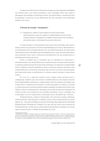 47
A seguir nos referiremos às formas de atuação que têm adquirido visibilidade
nos últimos anos e que estão associadas a uma concepção muito mais ampla e
abrangente do psicólogo na instituição escolar. Na maioria delas, a atitude pró-ativa
do psicólogo é essencial, já que dificilmente lhe são colocadas como demandas
explícitas na escola.
3 Formas de atuação “emergentes”
3.1 Diagnóstico, análise e intervenção em nível institucional,
especialmente no que diz respeito à subjetividade social da escola,
visando delinear estratégias de trabalho favorecedoras das mudanças
necessárias para a otimização do processo educativo
A caracterização e o funcionamento da escola como instituição, bem como o
impacto dessa nos processos de ensino-aprendizagem que nela se desenvolvem e
no cumprimento da sua função educativa em um sentido mais geral, têm sido temas
relativamente pouco abordados pela Psicologia Escolar, a qual, como já salientamos,
tem focalizado muito mais a dimensão psicoeducativa do que propriamente a
dimensão psicossocial da escola.
Porém, à medida que se reconhece que os indivíduos se constituem e,
simultaneamente, são constituidores dos contextos sociais nos quais estão inseridos,
os aspectos organizacionais da escola como instituição, em especial sua subjetividade
social,1
adquirem especial importância. Esses constituem aspectos relevantes para
compreendermos os processos relacionais que ocorrem na escola e que participam
dos modos pelos quais os profissionais e os alunos sentem, pensam e atuam nesse
espaço.
Por sua vez, a ação dos sujeitos nesse espaço social contribui para a
configuração subjetiva que este assume, estabelecendo-se uma relação recursiva
entre subjetividades individuais e subjetividade social. Os sistemas de relações que
se dão entre os membros da instituição, os estilos de gestão, os valores, as normas
e o clima emocional constituem apenas alguns exemplos de importantes fatores que
influem, direta ou indiretamente, não apenas nos modos de agir dos integrantes do
coletivo escolar, mas também nos seus estados emocionais, na sua satisfação com
a instituição e no seu compromisso e motivação com as atividades que realizam.
Tradicionalmente, aspectos relacionados com processos grupais, liderança,
estilos de gestão, motivação para o trabalho, clima e cultura organizacional, estresse
laboral, etc., têm sido estudados em áreas da Psicologia (Psicologia Social, Psicologia
Organizacional, Psicologia do Trabalho, etc.) que não são vistas como próximas da
Psicologia Escolar, mesmo que os conhecimentos produzidos em relação a tais temas
sejam essenciais para o trabalho do psicólogo na escola.
1
Assumimos a Teoria da Subjetividade que Fernando González Rey (1999, p. 108) tem desenvolvido a
partir de uma perspectiva histórico-cultural na qual a subjetividade se conceitua como “a organização dos
processos de sentido e significado que aparecem e se organizam de diferentes formas e em diferentes níveis
no sujeito e na personalidade, assim como nos diferentes espaços sociais em que o sujeito atua”.
Em Aberto, Brasília, v. 23, n. 83, p. 39-56, mar. 2010
 