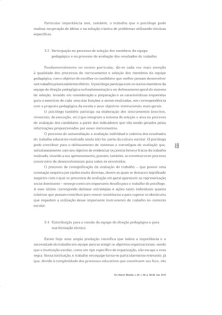 49
Particular importância tem, também, o trabalho que o psicólogo pode
realizar na geração de ideias e na solução criativa de problemas utilizando técnicas
específicas.
3.3 Participação no processo de seleção dos membros da equipe
pedagógica e no processo de avaliação dos resultados do trabalho
Fundamentalmente no ensino particular, dá-se cada vez mais atenção
à qualidade dos processos de recrutamento e seleção dos membros da equipe
pedagógica, com o objetivo de escolher os candidatos que melhor possam desenvolver
um trabalho potencialmente efetivo. O psicólogo participa com os outros membros da
equipe de direção pedagógica na fundamentação e no delineamento geral do sistema
de seleção, levando em consideração a preparação e as características requeridas
para o exercício de cada uma das funções a serem realizadas, em correspondência
com a proposta pedagógica da escola e seus objetivos institucionais mais gerais.
O psicólogo também participa na elaboração dos instrumentos (escritos,
vivenciais, de execução, etc.) que integram o sistema de seleção e atua no processo
de avaliação dos candidatos a partir dos indicadores que vão sendo gerados pelas
informações proporcionadas por esses instrumentos.
O processo de autoavaliação e avaliação individual e coletiva dos resultados
do trabalho educativo realizado ainda não faz parte da cultura escolar. O psicólogo
pode contribuir para o delineamento de sistemas e estratégias de avaliação que,
simultaneamente com seu objetivo de evidenciar os pontos fortes e fracos do trabalho
realizado, visando a seu aprimoramento, possam, também, se constituir num processo
construtivo de desenvolvimento para todos os envolvidos.
O processo de ressignificação da avaliação do trabalho – que possui uma
conotação negativa por razões muito diversas, dentre as quais se destaca o significado
negativo com o qual os processos de avaliação em geral aparecem na representação
social dominante – emerge como um importante desafio para o trabalho do psicólogo.
A este último corresponde delinear estratégias e ações tanto individuais quanto
coletivas que possam contribuir para vencer resistências e para superar os obstáculos
que impedem a utilização desse importante instrumento de trabalho no contexto
escolar.
3.4 Contribuição para a coesão da equipe de direção pedagógica e para
sua formação técnica
Existe hoje uma ampla produção científica que baliza a importância e a
necessidade do trabalho em equipe para se atingir os objetivos organizacionais, sendo
que a instituição escolar, como um tipo específico de organização, não escapa a essa
regra. Nessa instituição, o trabalho em equipe torna-se particularmente relevante, já
que, devido à complexidade dos processos educativos que constituem seu foco, são
Em Aberto, Brasília, v. 23, n. 83, p. 39-56, mar. 2010
 