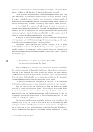 50
necessárias ações coerentes e sistêmicas da equipe escolar. Para a realização dessas
ações, a unidade de ação da equipe de direção pedagógica é essencial.
Sobre as diferenças entre grupo de trabalho e equipe de trabalho, assim como
sobre os fatores que podem contribuir para o necessário processo de trânsito da condição
de grupo à condição de equipe, também existe uma extensa produção científica. O
desenvolvimento de equipes caracteriza-se como uma importante área de trabalho para
diversos especialistas que atuam nas organizações, especialmente para os psicólogos.
A necessidade de o grupo de direção técnica da escola se constituir em
uma verdadeira equipe de trabalho está justificada não apenas pelo seu papel no
complexo processo de implementação e acompanhamento da proposta pedagógica,
mas também pelo seu papel estimulador e mobilizador de todos os atores sociais da
escola na consecução dos principais objetivos institucionais.
O trabalho do psicólogo escolar pode ser muito útil na utilização de estratégias
e técnicas para o desenvolvimento de equipes de trabalho, começando pela equipe
de direção e atingindo todos os outros coletivos possíveis.
Igualmente, cabe ao psicólogo contribuir para a formação técnica da equipe
de direção não somente em temas da Psicologia que possam ser importantes para o
trabalho educativo e de direção que a equipe tem de gerenciar, mas, principalmente,
no desenvolvimento de habilidades e competências relevantes para o trabalho de
direção pedagógica.
3.5 Coordenação de disciplinas e de oficinas direcionadas
ao desenvolvimento integral dos alunos
Com maior frequência começam a ser incluídos nas propostas pedagógicas
das escolas espaços curriculares não tradicionais. Alguns destes componentes
curriculares, em forma de disciplinas, projetos de trabalho, oficinas ou outras,
abordam temas de conteúdo propriamente psicológico como: autoconhecimento,
desenvolvimento de habilidades interpessoais, desenvolvimento da criatividade,
valores, elaboração de planos e projetos futuros e muitos outros.
As experiências do psicólogo em condição de “professor” ou de coordenador
de disciplinas, oficinas e projetos dessa natureza, evidenciam-se como positivas.
Uma das preocupações que surgem perante esse tipo de atuação, quando
realizada de forma simultânea com outras funções próprias do psicólogo dentro
de um mesmo ambiente escolar, é a de que a condição de “professor”, segundo o
poder simbólico que essa figura apresenta, possa, então, limitar outras funções, que
na representação social estão associadas ao psicólogo como profissional, tais como
confidente, mediador de conflitos, etc.
Mesmo significando uma preocupação legítima, pela importância das
representações sociais nas formas de pensar e de agir dos indivíduos que delas
participam, tal prática, até onde podemos conhecer, mostra que esse perigo potencial
não se concretiza se, com profissionalismo, o psicólogo for capaz de delinear e
articular adequadamente ações que, na realidade, não são antagônicas. Inclusive,
Em Aberto, Brasília, v. 23, n. 83, p. 39-56, mar. 2010
 