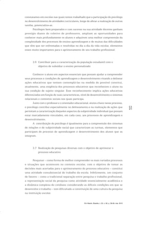 51
constatamos em escolas nas quais temos trabalhado que a participação do psicólogo
no desenvolvimento de atividades curriculares, longe de afetar a realização de outras
tarefas, potencializa-as.
Psicólogos bem preparados e com sucesso na sua atividade docente ganham
prestígio diante do coletivo de professores, ampliam as oportunidades para
conhecer mais profundamente os alunos e adquirem uma melhor compreensão da
complexidade dos processos de ensino-aprendizagem e de muitas das dificuldades
que têm que ser enfrentadas e resolvidas no dia a dia da vida escolar, elementos
esses muito importantes para o aprimoramento de seu trabalho profissional.
3.6 Contribuir para a caracterização da população estudantil com o
objetivo de subsidiar o ensino personalizado
Conhecer o aluno em aspectos essenciais que possam ajudar a compreender
seus processos e condições de aprendizagem e desenvolvimento visando a delinear
ações educativas que tentem contemplá-las na medida do possível constitui,
atualmente, uma exigência dos processos educativos que reconhecem o aluno na
sua condição de sujeito singular. Esse reconhecimento implica ações educativas
diferenciadas em função de suas características, nível de desenvolvimento e sistemas
relacionais e contextos sociais nos quais participa.
Junto com o professor e o orientador educacional, atores-chave nesse processo,
o psicólogo contribui especialmente no delineamento e na realização de ações que
permitam a caracterização daqueles aspectos da subjetividade individual que possam
estar marcadamente vinculados, em cada caso, aos processos de aprendizagem e
desenvolvimento.
A contribuição do psicólogo é igualmente para a compreensão dos sistemas
de relações e de subjetividade social que caracterizam as turmas, elementos que
participam do processo de aprendizagem e desenvolvimento dos alunos que as
integram.
3.7 Realização de pesquisas diversas com o objetivo de aprimorar o
processo educativo
Pesquisar – como forma de melhor compreender os mais variados processos
e situações que acontecem no contexto escolar, com o objetivo de tomar as
decisões mais acertadas para o aprimoramento do processo educativo – constitui
uma atividade consubstancial do trabalho da escola. Infelizmente, um conjunto
de fatores – como a tradicional separação entre pesquisa e trabalho profissional,
a representação social da pesquisa como atividade essencialmente acadêmica e
a dinâmica complexa do cotidiano considerando as difíceis condições em que se
desenvolve o trabalho – tem dificultado a constituição de uma cultura da pesquisa
na instituição escolar.
Em Aberto, Brasília, v. 23, n. 83, p. 39-56, mar. 2010
 