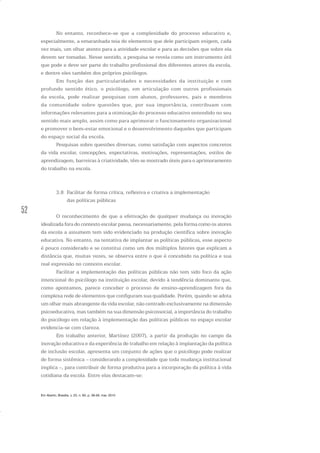 52
No entanto, reconhece-se que a complexidade do processo educativo e,
especialmente, a emaranhada teia de elementos que dele participam exigem, cada
vez mais, um olhar atento para a atividade escolar e para as decisões que sobre ela
devem ser tomadas. Nesse sentido, a pesquisa se revela como um instrumento útil
que pode e deve ser parte do trabalho profissional dos diferentes atores da escola,
e dentre eles também dos próprios psicólogos.
Em função das particularidades e necessidades da instituição e com
profundo sentido ético, o psicólogo, em articulação com outros profissionais
da escola, pode realizar pesquisas com alunos, professores, pais e membros
da comunidade sobre questões que, por sua importância, contribuam com
informações relevantes para a otimização do processo educativo entendido no seu
sentido mais amplo, assim como para aprimorar o funcionamento organizacional
e promover o bem-estar emocional e o desenvolvimento daqueles que participam
do espaço social da escola.
Pesquisas sobre questões diversas, como satisfação com aspectos concretos
da vida escolar, concepções, expectativas, motivações, representações, estilos de
aprendizagem, barreiras à criatividade, têm se mostrado úteis para o aprimoramento
do trabalho na escola.
3.8 Facilitar de forma crítica, reflexiva e criativa a implementação
das políticas públicas
O reconhecimento de que a efetivação de qualquer mudança ou inovação
idealizada fora do contexto escolar passa, necessariamente, pela forma como os atores
da escola a assumem tem sido evidenciado na produção científica sobre inovação
educativa. No entanto, na tentativa de implantar as políticas públicas, esse aspecto
é pouco considerado e se constitui como um dos múltiplos fatores que explicam a
distância que, muitas vezes, se observa entre o que é concebido na política e sua
real expressão no contexto escolar.
Facilitar a implementação das políticas públicas não tem sido foco da ação
intencional do psicólogo na instituição escolar, devido à tendência dominante que,
como apontamos, parece conceber o processo de ensino-aprendizagem fora da
complexa rede de elementos que configuram sua qualidade. Porém, quando se adota
um olhar mais abrangente da vida escolar, não centrado exclusivamente na dimensão
psicoeducativa, mas também na sua dimensão psicossocial, a importância do trabalho
do psicólogo em relação à implementação das políticas públicas no espaço escolar
evidencia-se com clareza.
Em trabalho anterior, Martínez (2007), a partir da produção no campo da
inovação educativa e da experiência de trabalho em relação à implantação da política
de inclusão escolar, apresenta um conjunto de ações que o psicólogo pode realizar
de forma sistêmica – considerando a complexidade que toda mudança institucional
implica –, para contribuir de forma produtiva para a incorporação da política à vida
cotidiana da escola. Entre elas destacam-se:
Em Aberto, Brasília, v. 23, n. 83, p. 39-56, mar. 2010
 