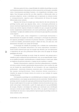 54
Sob nosso ponto de vista, a especificidade do trabalho do psicólogo na escola
está fundamentalmente relacionada ao núcleo essencial da sua formação, entendido
como o funcionamento psicológico humano, e às competências vinculadas a esse
objeto. Essa formação permite-lhe um olhar específico e diferenciado sobre os
processos subjetivos, sociais e individuais que se expressam no contexto escolar
e, consequentemente, capacita-o para o delineamento de formas de atuação
diferenciadas nesse contexto.
Algumas das formas de atuação que temos descrito não são exclusivas do
psicólogo escolar, posto que algumas delas, como a orientação profissional ou
sexual, constituem legitimamente formas de atuação do orientador educacional. Isso
mostra que existem algumas direções de trabalho em que a atuação do psicólogo
escolar complementa produtivamente a de outros profissionais, aportando o olhar
“psicológico” ao objeto de trabalho em foco e às formas de ação específicas associadas
a esse aspecto.
Em outras ações, como o diagnóstico e a intervenção institucional, o
desenvolvimento de equipes de trabalho, a orientação e a formação de professores
em aspectos psicológicos essenciais do processo educativo, o psicólogo constitui
o centro do trabalho, precisamente porque o objeto em foco, em cada caso, está
diretamente vinculado a seu campo de formação.
A articulação do trabalho do psicólogo com o trabalho dos coordenadores
pedagógicos, do orientador educacional e de outros especialistas vinculados à
escola resulta essencial para que sua atuação seja eficiente, por isso destacamos
a importância de que esse profissional forme parte ativa da equipe de direção
pedagógica da escola.
A atuação do psicólogo na escola, longe de constituir uma ameaça para o
trabalho ou para o espaço de outros profissionais, vem, na sua especificidade, somar-
se ao trabalho da equipe, contribuindo para o trabalho intenso e criativo que, dadas
as exigências do processo educativo, a equipe tem de coordenar e realizar.
Planejar conjuntamente, organizar e distribuir adequadamente o trabalho,
articular as ações evitando superposições desnecessárias e dar o melhor de cada
um em função das especificidades de sua formação e de suas competências
profissionais constituem elementos essenciais para o funcionamento eficaz
das equipes multiprofissionais. Esses elementos devem caracterizar o
trabalho da equipe de direção técnica da escola na sua condição de equipe
multiprofissional.
Corresponde ao psicólogo ter a sensibilidade para se integrar com modéstia e
profissionalismo a uma equipe que geralmente já está constituída. Também cabe ao
psicólogo assumir um plano de superação profissional que lhe permita estar à altura
do que se pode esperar de sua ação nas condições concretas da escola em que atua,
assim como propor criativamente, a partir da ampla gama de suas possibilidades
de atuação, direções e estratégias de trabalho que constituam uma contribuição
real para a escola em que trabalha. Esse seria, enfim, seu aporte à construção e à
consolidação de uma nova e mais produtiva representação do psicólogo escolar em
nosso contexto social.
Em Aberto, Brasília, v. 23, n. 83, p. 39-56, mar. 2010
 