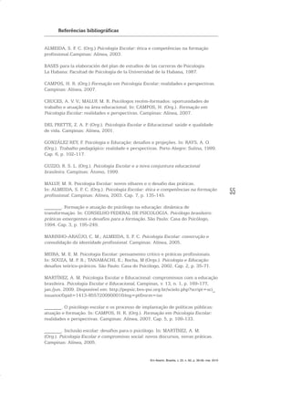 55
Referências bibliográficas
ALMEIDA, S. F. C. (Org.) Psicologia Escolar: ética e competências na formação
profissional.Campinas: Alínea, 2003.
BASES para la elaboración del plan de estudios de las carreras de Psicología.
La Habana: Facultad de Psicología de la Universidad de la Habana, 1987.
CAMPOS, H. R. (Org.) Formação em Psicologia Escolar: realidades e perspectivas.
Campinas: Alínea, 2007.
CRUCES, A. V. V.; MALUF, M. R. Psicólogos recém-formados: oportunidades de
trabalho e atuação na área educacional. In: CAMPOS, H. (Org.). Formação em
Psicologia Escolar: realidades e perspectivas. Campinas: Alínea, 2007.
DEL PRETTE, Z. A. P. (Org.). Psicologia Escolar e Educacional: saúde e qualidade
de vida. Campinas: Alínea, 2001.
GONZÁLEZ REY, F. Psicologia e Educação: desafios e projeções. In: RAYS, A. O.
(Org.). Trabalho pedagógico: realidade e perspectivas. Porto Alegre: Sulina, 1999.
Cap. 6, p. 102-117.
GUZZO, R. S. L. (Org.). Psicologia Escolar e a nova conjuntura educacional
brasileira. Campinas: Átomo, 1999.
MALUF, M. R. Psicologia Escolar: novos olhares e o desafio das práticas.
In: ALMEIDA, S. F. C. (Org.). Psicologia Escolar: ética e competências na formação
profissional. Campinas: Alínea, 2003. Cap. 7, p. 135-145.
_______. Formação e atuação do psicólogo na educação: dinâmica de
transformação. In: CONSELHO FEDERAL DE PSICOLOGIA. Psicólogo brasileiro:
práticas emergentes e desafios para a formação. São Paulo: Casa do Psicólogo,
1994. Cap. 3, p. 195-249.
MARINHO-ARAÚJO, C. M.; ALMEIDA, S. F. C. Psicologia Escolar: construção e
consolidação da identidade profissional. Campinas: Alínea, 2005.
MEIRA, M. E. M. Psicologia Escolar: pensamento crítico e práticas profissionais.
In: SOUZA, M. P. R.; TANAMACHI, E.; Rocha, M (Orgs.). Psicologia e Educação:
desafios teórico-práticos. São Paulo: Casa do Psicólogo, 2002. Cap. 2, p. 35-71.
MARTÍNEZ, A. M. Psicologia Escolar e Educacional: compromissos com a educação
brasileira. Psicologia Escolar e Educacional, Campinas, v. 13, n. 1, p. 169-177,
jan./jun. 2009. Disponível em: http://pepsic.bvs-psi.org.br/scielo.php?script=sci_
issuetoc&pid=1413-855720090001&lng=pt&nrm=iso
_______. O psicólogo escolar e os processo de implantação de políticas públicas:
atuação e formação. In: CAMPOS, H. R. (Org.). Formação em Psicologia Escolar:
realidades e perspectivas. Campinas: Alínea, 2007. Cap. 5, p. 109-133.
_______. Inclusão escolar: desafios para o psicólogo. In: MARTÍNEZ, A. M.
(Org.). Psicologia Escolar e compromisso social: novos discursos, novas práticas.
Campinas: Alínea, 2005.
Em Aberto, Brasília, v. 23, n. 83, p. 39-56, mar. 2010
 