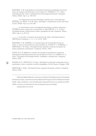56
MARTÍNEZ, A. M. O psicólogo na construção da proposta pedagógica da escola:
áreas de atuação e desafios para sua formação. In: ALMEIDA, S. F. C. (Org.).
Psicologia Escolar: ética e competências na formação profissional. Campinas:
Alínea, 2003a. Cap. 5, p. 105-124.
_______. O compromisso social da Psicologia: desafios para a formação dos
psicólogos. In: BOCK, A. M. M. (Org.). Psicologia e compromisso social. São Paulo:
Cortez, 2003b. Cap. 9, p.143-160.
_______. La interrelación entre investigación psicológica y práctica educativa:
un análisis crítico a partir de la creatividad. In: DEL PRETTE , Z. A. P. (Org.).
Psicologia Escolar e Educacional: saúde e qualidade de vida. Campinas: Alínea,
2001. Cap. 5, p. 87-112.
_______. La escuela: un espacio de promoción de salud. Psicología Escolar e
Educacional, Campinas, v. 1, n. 1, p. 19-24, 1996.
MARTINEZ, A. M.; FARIÑAS, G. Contribuciones de la Psicologia Escolar en
Cuba: su rol en el desarrollo de la personalidad. In: GUZZO, R. L.; ALMEIDA, L.;
WESCHLER, S. M. (Org.). Psicologia Escolar: padrões e práticas em países de
língua espanhola e portuguesa. Campinas: Átomo, 1993.
SOUZA, M. P. R. Reflexões a respeito da atuação do psicólogo no campo da
Psicologia Escolar/Educacional em uma perspectiva crítica. In: CAMPOS, H. R.
(Org.). Formação em Psicologia Escolar: realidades e perspectivas. Campinas:
Alínea, 2007.
NOVAES, M. H.; BRITO, M. R. F. (Org.). Psicologia na educação: integração entre a
graduação e a pós e subsídios à prática pedagógica. Rio de Janeiro: Anpepp, 1996.
WESCHLER, S. (Org.). Psicologia Escolar: pesquisa formação e prática. Campinas:
Alínea, 1996.
Albertina Mitjáns Martinez, doutora em Ciências Psicológicas pela Universidade
de Havana (Cuba), é professora da Faculdade de Educação da Universidade de Brasília
(UnB), onde coordenou a área de Educação Especial/Inclusiva no período de 2004-
2006, e leciona no Programa de Pós-Graduação dessa Faculdade.
amitjans@terra.com.br
Em Aberto, Brasília, v. 23, n. 83, p. 39-56, mar. 2010
 