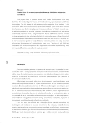 58
Abstract
Perspectives in promoting quality in early childhood education:
some tools
This paper aims to present some tools under development that may
facilitate the work and performance of the educational psychologists in children’s
institutions. For this reason, it will present results regarding three studies: 1) the
evaluation of the institution assessed by the own children, 2) the scale of the teacher
involvement, and 3) the role play interview as an indicator of child’s stress in pre-
school environments. It is naive, however, to think that the existence of only a few
instruments per se can build a competent praxis. It does not happen because, besides
to keep updated on it, the school psychologist is supposed to absorb deep theoretical
and methodological knowledge in order to support his own practice. In doing so,
it may enhance the quality of early childhood education, which can bring about an
appropriate development of children under their care. Therefore, it will fulfill an
important role in the development of a supportive and flexible human being, able
to respect differences and to live in a plural society.
Keywords: quality; early childhood education; evaluation tools.
Introdução
Como um caleidoscópio que a cada rotação revela novas e intrincadas formas,
os estudos sobre a criança pequena, em especial a de zero a seis anos, têm envolvido
várias áreas do conhecimento, num saudável exercício de se lançarem luzes sobre
diversas facetas que representam o intrincado quebra-cabeça que constitui o
desenvolvimento humano.
A Psicologia vem, desde o início do século passado, contribuindo para uma
adequada compreensão sobre os fatores determinantes de um desenvolvimento
saudável. Estudos elaborados no seio de diferentes abordagens psicológicas, que
vão desde as contribuições do behaviorismo, passando pelas teorias psicanalíticas,
até os recentes avanços das neurociências, têm apontado para a importância das
experiências vivenciadas durante o período pré-escolar e, na sequência, para a
necessidade de se ter instituições infantis que contribuam para tal desenvolvimento,
oferecendo um serviço de qualidade à criança pequena e à sua família, haja vista a
importância social da educação infantil na atualidade.
Cada vez mais, em virtude das contingências da vida em sociedade, as
instituições pré-escolares se inserem no universo das crianças, exigindo desses
espaços a promoção de um atendimento de qualidade, sensível para compreender
os diferentes contextos que influenciam o desenvolvimento infantil (Bronfenbrenner,
1996), por meio da construção de práticas que colaborem com a educação dos
Em Aberto, Brasília, v. 23, n. 83, p. 57-72, mar. 2010
 