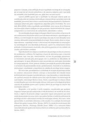 59
pequenos. Contudo, a clara definição do que é qualidade está longe de ser alcançada,
por se tratar de um conceito polissêmico e de natureza subjetiva, pois o que pode
ser entendido como qualidade para uns, pode não o ser para outros.
Leavers (2008) aponta que a qualidade na educação infantil pode ser
considerada como um sistema constituído por contexto (ideias e princípios acerca da
qualidade), processo (o bem-estar e o envolvimento dos participantes) e, finalmente,
realização (observada pelas competências adquiridas pelos envolvidos). Por outro
lado, Moss (2008) credita à qualidade a possibilidade, entre outras, de se fomentar
nas instituições infantis condições tais que propiciem o desenvolvimento de crianças
competentes e co-construtoras de conhecimento, identidades e valores.
As contribuições da psicologia à educação infantil transcendem as barreiras de
um conhecimento meramente teórico acerca de desenvolvimento e aprendizagem na
infância, e as intervenções de natureza psicológica são cada vez mais desejadas nesse
contexto, delineando novas possibilidades de atuação. Nesse cenário, observa-se que,
especialmente, o psicólogo escolar e educacional tem despontado na construção e
na consolidação de uma identidade profissional, a partir do conhecimento teórico
profundo e constantemente atualizado e das práticas possíveis no seu trabalho em
creches, pré-escolas e similares.
Especificamente em relação ao atendimento da psicologia escolar em contextos
de atendimento à infância, foi imperiosa a busca de alternativas para o exercício
profissional, haja vista que, historicamente, tal área da psicologia apresentou-
se fortemente marcada pela preocupação com os problemas ou dificuldades de
aprendizagem, os quais dificilmente eram encontrados em instituições destinadas
às crianças pequenas. Assim, práticas voltadas à prevenção de possíveis dificuldades
e ao fomento de potencialidades foram, gradativamente, inserindo-se na dinâmica
institucional, consolidando a importância do trabalho do psicólogo nesses espaços.
Por outro lado, paralelamente à visibilidade da atuação do psicólogo escolar
no contexto educacional infantil, emergiu a necessidade do trabalho desse
profissional junto a equipes multidisciplinares, o que demandou, e ainda demanda,
um contínuo exercício de reflexão acerca das especificidades e da delimitação de
suas funções, nem sempre fáceis e claras. Assim, a questão que se coloca é: Quais
as contribuições que essa ciência pode oferecer tanto para a elucidação do próprio
conceito de qualidade quanto para a prática efetiva do psicólogo no interior das
instituições infantis?
Responder a tal questão é tarefa complexa, considerando que qualquer
resposta é sempre parcial e relacionada à visão de homem e de mundo do seu autor.
Assim, o objetivo do presente artigo é apresentar alguns instrumentos que estão
sendo desenvolvidos no nosso meio e que podem facilitar a tarefa do profissional de
psicologia escolar e educacional atuando em instituições infantis. Para tanto, serão
apresentados os resultados referentes a três estudos: 1) a avaliação da instituição
infantil feita pelas crianças (Silva, Vectore, 2007); 2) a escala de envolvimento dos
professores (Vectore, Alvarenga, Gomide Júnior, 2006); e 3) a entrevista lúdica
como indicadora de quadros de estresse infantil em ambientes pré-escolares (Horta,
Vectore, 2007).
Em Aberto, Brasília, v. 23, n. 83, p. 57-72, mar. 2010
 