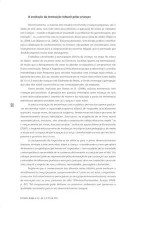 60
A avaliação da instituição infantil pelas crianças
Historicamente, a maioria dos estudos envolvendo crianças pequenas, até a
idade de seis anos, tem tido como procedimento a aplicação de testes já validados
em crianças – visando a diagnosticar ansiedade ou problemas de aprendizagem, por
exemplo – ou a entrevista com os responsáveis delas para coleta de dados (Figlie et
al., 2004; Lee-Manoel et al., 2002). Tais procedimentos, sem dúvida, podem contribuir
para a ampliação de conhecimentos; no entanto, não podem ser considerados como
instrumentos únicos para a compreensão do universo infantil, que é permeado por
desdobramentos muito mais abrangentes.
Trabalhos envolvendo a participação efetiva da criança, na etapa de coleta
de dados, ainda são escassos tanto na literatura nacional quanto na internacional,
de modo que o delineamento de como se abordar os pequenos é um processo em
franca construção. Petean e Suguihura (2005) mostraram que a entrevista é a escolha
metodológica mais frequente para estudos realizados com crianças mais velhas, a
partir de dez anos. Em seu estudo, entrevistaram os irmãos mais velhos (com idades
de 10 a 12 anos) de crianças com Síndrome de Down, a fim de investigar a percepção
que eles têm sobre a convivência com o irmão portador da síndrome.
Outro estudo, realizado por Nunes et al. (1998), utilizou entrevistas com
crianças pré-escolares. A pesquisa em questão investigou como crianças de seis
e sete anos elaboravam o conceito de morte e foi realizada a partir de entrevistas
individuais semiestruturadas com as crianças e suas mães.
A pouca utilização de entrevistas com o público pré-escolar parece pautar-
-se em dúvidas sobre a capacidade cognitiva infantil de responder acuradamente
questões, muitas vezes, de natureza subjetiva, devido estar em franco processo de
desenvolvimento dessas habilidades. Entretanto, as exigências de se viver numa
sociedade plural, inclusiva, têm alterado a máxima do código educativo inglês “as
crianças devem ser vistas, mas não ouvidas”, conforme aponta Oliveira-Formosinho
(2007), e engendrado uma série de mudanças no próprio fazer pedagógico, de modo
a se garantir o espaço de participação à criança, considerando-a como um ser forte,
potente e produtor de cultura.
A compreensão da importância da infância para o pleno desenvolvimento
humano, atrelada a esse novo olhar sobre a criança – considerando-a como portadora
de direitos e competências que devem ser respeitados –, tem estabelecido na sociedade
contemporânea a necessidade de se conhecer efetivamente a criança de que se fala. Um
enfoque promissor pode ser representado pela constatação de que a criança é um sujeito
consumidor de diferentes produtos e serviços e, portanto, deve ser conhecido o ponto de
vista infantil a respeito de suas vivências, necessidades, percepções e demandas.
Supõe-se que o conhecimento das idiossincrasias infantis possa melhorar o
atendimento à criança pequena, compreendendo-a “como um ser ativo, competente,
construtor do conhecimento e participante no seu próprio desenvolvimento, através
da interação com os seus contextos de vida” (Oliveira-Formosinho, Araújo, 2004,
p. 82). Tal compreensão pode delinear ou promover ambientes que garantam a
qualidade necessária para o seu desenvolvimento integral.
Em Aberto, Brasília, v. 23, n. 83, p. 57-72, mar. 2010
 