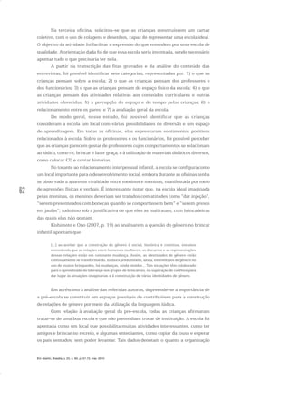 62
Na terceira oficina, solicitou-se que as crianças construíssem um cartaz
coletivo, com o uso de colagens e desenhos, capaz de representar uma escola ideal.
O objetivo da atividade foi facilitar a expressão do que entendem por uma escola de
qualidade. A orientação dada foi de que essa escola seria inventada, sendo necessário
apontar tudo o que precisaria ter nela.
A partir da transcrição das fitas gravadas e da análise do conteúdo das
entrevistas, foi possível identificar sete categorias, representadas por: 1) o que as
crianças pensam sobre a escola; 2) o que as crianças pensam dos professores e
dos funcionários; 3) o que as crianças pensam do espaço físico da escola; 4) o que
as crianças pensam das atividades relativas aos conteúdos curriculares e outras
atividades oferecidas; 5) a percepção do espaço e do tempo pelas crianças; 6) o
relacionamento entre os pares; e 7) a avaliação geral da escola.
De modo geral, nesse estudo, foi possível identificar que as crianças
consideram a escola um local com várias possibilidades de diversão e um espaço
de aprendizagem. Em todas as oficinas, elas expressaram sentimentos positivos
relacionados à escola. Sobre os professores e os funcionários, foi possível perceber
que as crianças parecem gostar de professores cujos comportamentos se relacionam
ao lúdico, como rir, brincar e fazer graça, e à utilização de materiais didáticos diversos,
como colocar CD e contar histórias.
No tocante ao relacionamento interpessoal infantil, a escola se configura como
um local importante para o desenvolvimento social, embora durante as oficinas tenha
se observado a aparente rivalidade entre meninos e meninas, manifestada por meio
de agressões físicas e verbais. É interessante notar que, na escola ideal imaginada
pelas meninas, os meninos deveriam ser tratados com atitudes como “dar injeção”,
“serem presenteados com bonecas quando se comportassem bem” e “serem presos
em jaulas”; tudo isso sob a justificativa de que eles as maltratam, com brincadeiras
das quais elas não gostam.
Kishimoto e Ono (2007, p. 19) ao analisarem a questão do gênero no brincar
infantil apontam que
[...] ao aceitar que a construção do gênero é social, histórica e contínua, estamos
entendendo que as relações entre homens e mulheres, os discursos e as representações
dessas relações estão em constante mudança. Assim, as identidades de gênero estão
continuamente se transformando. Embora predominem, ainda, estereótipos de gênero no
uso de muitos brinquedos, há mudanças, ainda tímidas... Tais situações têm colaborado
para o aprendizado da liderança nos grupos de brincantes, na superação de conflitos para
dar lugar às situações imaginárias e à constituição de várias identidades de gênero.
Em acréscimo à análise das referidas autoras, depreende-se a importância de
a pré-escola se constituir em espaços passíveis de contribuírem para a construção
de relações de gênero por meio da utilização da linguagem lúdica.
Com relação à avaliação geral da pré-escola, todas as crianças afirmaram
tratar-se de uma boa escola e que não pretendiam trocar de instituição. A escola foi
apontada como um local que possibilita muitas atividades interessantes, como ter
amigos e brincar no recreio, e algumas entediantes, como copiar da lousa e esperar
os pais sentados, sem poder levantar. Tais dados denotam o quanto a organização
Em Aberto, Brasília, v. 23, n. 83, p. 57-72, mar. 2010
 