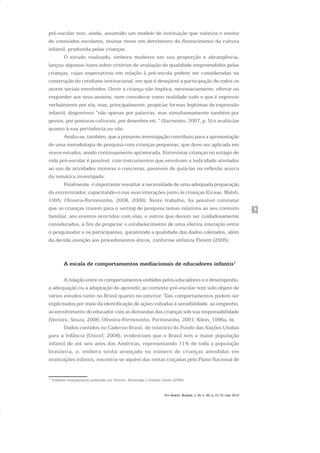 63
pré-escolar tem, ainda, assumido um modelo de instituição que valoriza o ensino
de conteúdos escolares, muitas vezes em detrimento do florescimento da cultura
infantil, produzida pelas crianças.
O estudo realizado, embora modesto em sua proporção e abrangência,
lançou algumas luzes sobre critérios de avaliação de qualidade empreendidos pelas
crianças, cujas expectativas em relação à pré-escola podem ser consideradas na
construção do cotidiano institucional, em que é desejável a participação de todos os
atores sociais envolvidos. Ouvir a criança não implica, necessariamente, ofertar ou
responder aos seus anseios, nem considerar como realidade tudo o que é expresso
verbalmente por ela; mas, principalmente, propiciar formas legítimas de expressão
infantil, disponíveis “não apenas por palavras, mas simultaneamente também por
gestos, por posturas culturais, por desenhos etc.” (Sarmento, 2007, p. 5) e avaliá-las
quanto à sua pertinência ou não.
Avalia-se, também, que a presente investigação contribuiu para a apresentação
de uma metodologia de pesquisa com crianças pequenas, que deve ser aplicada em
novos estudos, sendo continuamente aprimorada. Entrevistar crianças no estágio de
vida pré-escolar é possível, com instrumentos que envolvam a ludicidade atrelados
ao uso de atividades motoras e concretas, passíveis de guiá-las na reflexão acerca
da temática investigada.
Finalmente, é importante ressaltar a necessidade de uma adequada preparação
do entrevistador, capacitando-o nas suas interações junto às crianças (Graue, Walsh,
1995; Oliveira-Formosinho, 2008, 2009). Neste trabalho, foi possível constatar
que as crianças trazem para o setting de pesquisa temas relativos ao seu contexto
familiar, aos eventos ocorridos com elas, e outros que devem ser cuidadosamente
considerados, a fim de propiciar o estabelecimento de uma efetiva interação entre
o pesquisador e os participantes, garantindo a qualidade dos dados coletados, além
da devida atenção aos procedimentos éticos, conforme enfatiza Flewitt (2005).
A escala de comportamentos mediacionais de educadores infantis1
A relação entre os comportamentos exibidos pelos educadores e o desempenho,
a adequação ou a adaptação do aprendiz ao contexto pré-escolar tem sido objeto de
vários estudos tanto no Brasil quanto no exterior. Tais comportamentos podem ser
explicitados por meio da identificação de ações voltadas à sensibilidade, ao empenho,
ao envolvimento do educador com as demandas das crianças sob sua responsabilidade
(Vectore, Souza, 2006; Oliveira-Formosinho, Formosinho, 2001; Klein, 1996a, b).
Dados contidos no Caderno Brasil, do relatório do Fundo das Nações Unidas
para a Infância (Unicef, 2008), evidenciam que o Brasil tem a maior população
infantil de até seis anos das Américas, representando 11% de toda a população
brasileira, e, embora tenha avançado no número de crianças atendidas em
instituições infantis, encontra-se aquém das metas traçadas pelo Plano Nacional de
1
Trabalho originalmente publicado por Vectore, Alvarenga e Gomide Júnior (2006).
Em Aberto, Brasília, v. 23, n. 83, p. 57-72, mar. 2010
 
