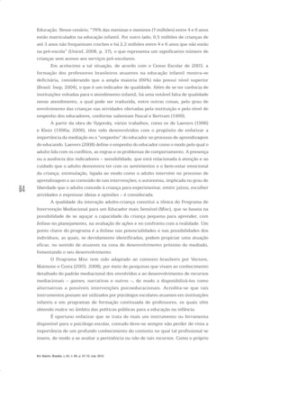 64
Educação. Nesse cenário, “76% das meninas e meninos (7 milhões) entre 4 e 6 anos
estão matriculados na educação infantil. Por outro lado, 9,5 milhões de crianças de
até 3 anos não frequentam creches e há 2,2 milhões entre 4 e 6 anos que não estão
na pré-escola” (Unicef, 2008, p. 37), o que representa um significativo número de
crianças sem acesso aos serviços pré-escolares.
Em acréscimo a tal situação, de acordo com o Censo Escolar de 2003, a
formação dos professores brasileiros atuantes na educação infantil mostra-se
deficitária, considerando que a ampla maioria (69%) não possui nível superior
(Brasil. Inep, 2004), o que é um indicador de qualidade. Além de se ter carência de
instituições voltadas para o atendimento infantil, há uma notável falta de qualidade
nesse atendimento, a qual pode ser traduzida, entre outras coisas, pelo grau de
envolvimento das crianças nas atividades ofertadas pela instituição e pelo nível de
empenho dos educadores, conforme salientam Pascal e Bertram (1999).
A partir da obra de Vygotsky, vários trabalhos, como os de Laevers (1996)
e Klein (1996a; 2006), têm sido desenvolvidos com o propósito de enfatizar a
importância da mediação ou o “empenho” do educador no processo de aprendizagem
do educando. Laevers (2008) define o empenho do educador como o modo pelo qual o
adulto lida com os conflitos, as regras e os problemas de comportamento. A presença
ou a ausência dos indicadores – sensibilidade, que está relacionada à atenção e ao
cuidado que o adulto demonstra ter com os sentimentos e o bem-estar emocional
da criança; estimulação, ligada ao modo como o adulto intervém no processo de
aprendizagem e ao conteúdo de tais intervenções; e autonomia, implicada no grau de
liberdade que o adulto concede à criança para experimentar, emitir juízos, escolher
atividades e expressar ideias e opiniões – é considerada.
A qualidade da interação adulto-criança constitui a tônica do Programa de
Intervenção Mediacional para um Educador mais Sensível (Misc), que se baseia na
possibilidade de se aguçar a capacidade da criança pequena para aprender, com
ênfase no planejamento, na avaliação de ações e no confronto com a realidade. Um
ponto chave do programa é a ênfase nas potencialidades e nas possibilidades dos
indivíduos, as quais, se devidamente identificadas, podem propiciar uma atuação
eficaz, no sentido de atuarem na zona de desenvolvimento próximo do mediado,
fomentando o seu desenvolvimento.
O Programa Misc tem sido adaptado ao contexto brasileiro por Vectore,
Maimone e Costa (2003, 2008), por meio de pesquisas que visam ao conhecimento
detalhado do padrão mediacional dos envolvidos e ao desenvolvimento de recursos
mediacionais – games, narrativas e outros –, de modo a disponibilizá-los como
alternativas a possíveis intervenções psicoeducacionais. Acredita-se que tais
instrumentos possam ser utilizados por psicólogos escolares atuantes em instituições
infantis e em programas de formação continuada de professores, os quais vêm
obtendo realce no âmbito das políticas públicas para a educação na infância.
É oportuno enfatizar que se trata de mais um instrumento ou ferramenta
disponível para o psicólogo escolar, contudo deve-se sempre não perder de vista a
importância de um profundo conhecimento do contexto no qual tal profissional se
insere, de modo a se avaliar a pertinência ou não de tais recursos. Como o próprio
Em Aberto, Brasília, v. 23, n. 83, p. 57-72, mar. 2010
 