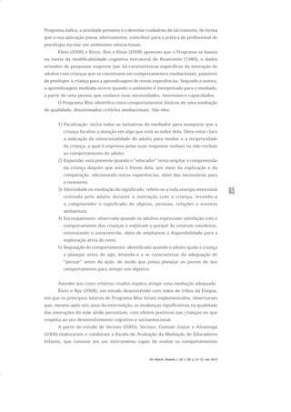 65
Programa indica, a atividade primeira é o desvelar cuidadoso de tal contexto, de forma
que a sua aplicação possa, efetivamente, contribuir para a prática do profissional de
psicologia escolar em ambientes educacionais.
Klein (2006) e Korat, Ron e Klein (2008) apontam que o Programa se baseia
na teoria da modificabilidade cognitiva estrutural de Feuerstein (1980), e dados
oriundos de pesquisas sugerem que há características específicas da interação de
adultos com crianças que se constituem em comportamentos mediacionais, passíveis
de predispor a criança para a aprendizagem de novas experiências. Segundo a autora,
a aprendizagem mediada ocorre quando o ambiente é interpretado para o mediado,
a partir de uma pessoa que conhece suas necessidades, interesses e capacidades.
O Programa Misc identifica cinco comportamentos básicos de uma mediação
de qualidade, denominados critérios mediacionais. São eles:
1) Focalização: inclui todas as tentativas do mediador para assegurar que a
criança focalize a atenção em algo que está ao redor dela. Deve estar clara
a indicação da intencionalidade do adulto para mediar e a reciprocidade
da criança, a qual é expressa pelas suas respostas verbais ou não-verbais
ao comportamento do adulto.
2) Expansão: está presente quando o “educador” tenta ampliar a compreensão
da criança daquilo que está à frente dela, por meio da explicação e da
comparação, adicionando novas experiências, além das necessárias para
o momento.
3) Afetividade ou mediação do significado: refere-se a toda energia emocional
utilizada pelo adulto durante a interação com a criança, levando-a
a compreender o significado de objetos, pessoas, relações e eventos
ambientais.
4) Encorajamento: observado quando os adultos expressam satisfação com o
comportamento das crianças e explicam o porquê de estarem satisfeitos,
estimulando o autocontrole, além de ampliarem a disponibilidade para a
exploração ativa do novo.
5) Regulação do comportamento: identificado quando o adulto ajuda a criança
a planejar antes de agir, levando-a a se conscientizar da adequação do
“pensar” antes da ação, de modo que possa planejar os passos do seu
comportamento para atingir um objetivo.
Atender aos cinco critérios citados implica atingir uma mediação adequada.
Klein e Rye (2004), em estudo desenvolvido com mães de tribos da Etiópia,
em que os princípios básicos do Programa Misc foram implementados, observaram
que, mesmo após seis anos da intervenção, as mudanças significativas na qualidade
das interações da mãe ainda persistiam, com efeitos positivos nas crianças no que
respeita ao seu desenvolvimento cognitivo e socioemocional.
A partir do estudo de Vectore (2003), Vectore, Gomide Júnior e Alvarenga
(2006) elaboraram e validaram a Escala de Avaliação da Mediação de Educadores
Infantis, que consiste em um instrumento capaz de avaliar os comportamentos
Em Aberto, Brasília, v. 23, n. 83, p. 57-72, mar. 2010
 
