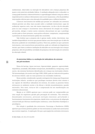 66
mediacionais, observados na interação de educadores com crianças pequenas (de
quatro a seis anos) em atividades lúdicas. A mediação adequada entre o educador e a
criança pode fomentar o desenvolvimento e a aprendizagem infantil e lança luz sobre a
importância de se conhecer efetivamente como ocorre tal processo, a fim de possibilitar
intervenções efetivas para uma educação de qualidade para a infância brasileira.
Construir instrumentos de medida que possam ser utilizados em contextos
infantis permite um olhar mais acurado sobre a realidade institucional, capaz de
evidenciar aspectos sutis, mas não menos importantes, no dia a dia do educador
junto às suas crianças e incrementar novas alternativas de atuação em creches,
pré-escolas, abrigos e tantos outros contextos educacionais em que o psicólogo
escolar pode se fazer presente, numa prática eficiente, competente, comprometida
e promotora do desenvolvimento global dos envolvidos.
Vale lembrar que a proposta não é apenas medir, avaliar, discriminar, mas
também disponibilizar recursos que possam balizar uma intervenção que vá além de
discursos, podendo ser consolidada na prática. Posto isso, pondera-se que o presente
instrumento, com características psicométricas, pode ser utilizado em diagnósticos
iniciais, que visem a conhecer mediações do educador em sua interação com crianças
pequenas, além de possibilitar atividades de pesquisa e de intervenção em contextos
de educação infantil.
A entrevista lúdica e a avaliação de indicadores de estresse
em pré-escolares
Dores de barriga, tiques nervosos, hiperatividade, gagueira, agressividade,
impaciência, ansiedade, dificuldades interpessoais, desobediência, insegurança, entre
outros, são sintomas facilmente identificados em crianças nas instituições infantis.
Tal sintomatologia, de acordo com Lipp (1996, 2004), pode ser indicativa de quadros
de estresse infantil, cada vez mais presentes nas sociedades modernas.
Nesse sentido, considerando o grande contingente de crianças que frequentam
instituições infantis, acredita-se que psicólogos escolares devem estar atentos e
ser capazes de identificar indicadores de estresse, de avaliar as possíveis fontes
estressoras no ambiente escolar e de efetuar o devido encaminhamento, quando
necessário. Para tanto, torna-se útil a compreensão de tais manifestações em
contextos educacionais.
Margis et al. (2003) apontam que o estresse pode ser compreendido por
uma reação do organismo gerada pela percepção de estímulos. Tais estímulos,
denominados estressores, provocam excitação emocional, perturbando o
funcionamento harmonioso do organismo, dando início a um processo de adaptação
caracterizado por diversas manifestações sistêmicas, como distúrbios fisiológicos e
psicológicos.
Em relação à qualidade dos estressores, Gazzaniga e Heatherton (2005)
apontam que eventos positivos podem ser tão estressantes ou ainda mais estressantes
que eventos negativos. A explicação é de que a percepção dos estímulos estressores
Em Aberto, Brasília, v. 23, n. 83, p. 57-72, mar. 2010
 