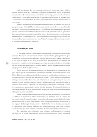 68
Após a realização das entrevistas, procedeu-se à transcrição para a análise.
Foram identificadas seis categorias referentes às possíveis fontes de estresse
relacionadas a: 1) rotina da criança (atividades, alimentação, sono, uso de televisão e
video-game); 2) interação com a família; 3) interação com os colegas; 4) interação com
a professora; 5) características da escola; e 6) sentimentos, crenças e características
da criança.
Embora tenham sido encontrados quadros indicativos de estresse nas crianças
pesquisadas por Horta (2007), considera-se que o instrumento deva ser aperfeiçoado,
de modo a contemplar novos indicadores e a possibilitar a investigação em pequenos
grupos, conforme orienta Oliveira-Formosinho (2008), tornando-se mais apropriado
para uso em contextos educacionais. Além disso, é desejável que novos estudos sejam
empreendidos, a fim de verificar a pertinência da atuação da psicologia escolar em
temas tradicionalmente de natureza mais “clínica”, mas que infelizmente permeiam
o cotidiano das instituições escolares.
Considerações finais
O psicólogo escolar e educacional, em especial o atuante em instituições
infantis, depara-se com inúmeros desafios representados, principalmente, pela
atuação em equipes multidisciplinares, em que, não raras vezes, esbarra nos limites
e nas especificidades de sua atuação. Além disso, há as próprias dificuldades que
envolvem o trabalho com crianças pequenas, cujas alterações rápidas nesse estágio
de vida devem ser devidamente cuidadas por educadores competentes e atendidos
em programas de formação contínua.
Outro aspecto a ser mencionado refere-se à satisfação ou à insatisfação dos
pais em relação às expectativas e aos serviços prestados pela instituição aos seus
filhos. Muitas vezes, tal aspecto não é devidamente explicitado, em virtude de sua
natureza subjetiva e que acaba por envolver desde a culpa, por deixarem os filhos
entregue aos cuidados de outros, até exigências de uma aprendizagem cada vez
mais acelerada, notadamente em relação à alfabetização que, na visão dos pais, se
constitui num produto e não em um processo paulatinamente construído. Assim,
os instrumentos apresentados podem nortear a prática de tais profissionais, no
sentido de ampliar as suas possibilidades de atuação e garantir maiores espaços e
abrangências ao seu trabalho.
Desse modo, entrevistar as crianças ludicamente pode auxiliar o profissional
a conhecer os aspectos da rotina institucional, do ponto de vista da criança. Tal
conhecimento pode ser utilizado para uma melhor adequação das atividades oferecidas
pelas instituições infantis. Nesse sentido, menciona-se a importância da organização
de espaços, da formação de educadores e do trabalho com as famílias, de maneira
a contemplar aspectos que poderiam ser desconsiderados, haja vista a cultura
adultocêntrica que ainda permeia o cotidiano de instituições dedicadas à infância.
Em especial, a entrevista lúdica pode auxiliar o profissional na investigação
de aspectos, às vezes, presentes no âmbito dessas instituições, propiciadores de
Em Aberto, Brasília, v. 23, n. 83, p. 57-72, mar. 2010
 