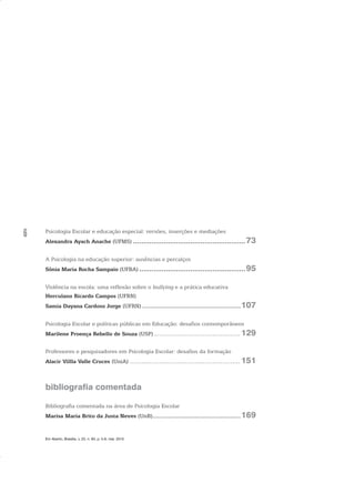 6 Psicologia Escolar e educação especial: versões, inserções e mediações
Alexandra Ayach Anache (UFMS) .......................................................73
A Psicologia na educação superior: ausências e percalços
Sônia Maria Rocha Sampaio (UFBA) ....................................................95
Violência na escola: uma reflexão sobre o bullying e a prática educativa
Herculano Ricardo Campos (UFRN)
Samia Dayana Cardoso Jorge (UFRN) ..........................................................107
Psicologia Escolar e políticas públicas em Educação: desafios contemporâneos
Marilene Proença Rebello de Souza (USP)............................................129
Professores e pesquisadores em Psicologia Escolar: desafios da formação
Alacir Villla Valle Cruces (UniA) ........................................................151
bibliografia comentada
Bibliografia comentada na área de Psicologia Escolar
Marisa Maria Brito da Justa Neves (UnB)....................................................169
Em Aberto, Brasília, v. 23, n. 83, p. 5-6, mar. 2010
 