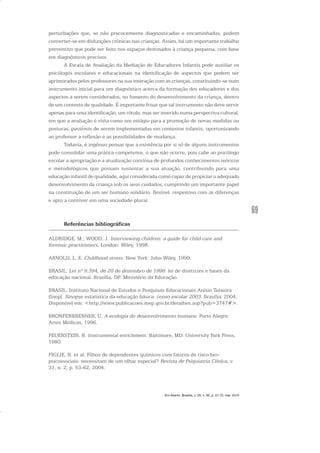 69
perturbações que, se não precocemente diagnosticadas e encaminhadas, podem
converter-se em disfunções crônicas nas crianças. Assim, há um importante trabalho
preventivo que pode ser feito nos espaços destinados à criança pequena, com base
em diagnósticos precisos.
A Escala de Avaliação da Mediação de Educadores Infantis pode auxiliar os
psicólogos escolares e educacionais na identificação de aspectos que podem ser
aprimorados pelos professores na sua interação com as crianças, constituindo-se num
instrumento inicial para um diagnóstico acerca da formação dos educadores e dos
aspectos a serem considerados, no fomento do desenvolvimento da criança, dentro
de um contexto de qualidade. É importante frisar que tal instrumento não deve servir
apenas para uma identificação, um rótulo, mas ser inserido numa perspectiva cultural,
em que a avaliação é vista como um estágio para a promoção de novas medidas ou
posturas, passíveis de serem implementadas em contextos infantis, oportunizando
ao professor a reflexão e as possibilidades de mudança.
Todavia, é ingênuo pensar que a existência por si só de alguns instrumentos
pode consolidar uma prática competente, o que não ocorre, pois cabe ao psicólogo
escolar a apropriação e a atualização contínua de profundos conhecimentos teóricos
e metodológicos que possam sustentar a sua atuação, contribuindo para uma
educação infantil de qualidade, aqui considerada como capaz de propiciar o adequado
desenvolvimento da criança sob os seus cuidados, cumprindo um importante papel
na constituição de um ser humano solidário, flexível, respeitoso com as diferenças
e apto a conviver em uma sociedade plural.
Referências bibliográficas
ALDRIDGE, M.; WOOD, J. Interviewing children: a guide for child care and
forensic practitioners. London: Wiley, 1998.
ARNOLD, L. E. Childhood stress. New York: John Wiley, 1999.
BRASIL. Lei nº 9.394, de 20 de dezembro de 1996: lei de diretrizes e bases da
educação nacional. Brasília, DF: Ministério da Educação.
BRASIL. Instituto Nacional de Estudos e Pesquisas Educacionais Anísio Teixeira
(Inep). Sinopse estatística da educação básica: censo escolar 2003. Brasília: 2004.
Disponível em: <http://www.publicacoes.inep.gov.br/detalhes.asp?pub=3747#>.
BRONFENBRENNER, U. A ecologia do desenvolvimento humano. Porto Alegre:
Artes Médicas, 1996.
FEUERSTEIN, R. Instrumental enrichment. Baltimore, MD: University Park Press,
1980.
FIGLIE, N. et al. Filhos de dependentes químicos com fatores de risco bio-
psicossociais: necessitam de um olhar especial? Revista de Psiquiatria Clíníca, v.
31, n. 2, p. 53-62, 2004.
Em Aberto, Brasília, v. 23, n. 83, p. 57-72, mar. 2010
 