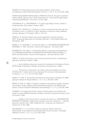 70
FLEWITT, R. Conducting research with young children: some ethical
considerations. Early Child Development and Care, v. 175, n. 6, p. 553-565, 2005.
FUNDO DAS NAÇÕES UNIDAS PARA A INFÂNCIA (Unicef). Situação mundial da
infância 2008: caderno Brasil. 2008. Disponível em: <www.unicef.org/brazil/pt/
cadernobrasil2008.pdf>. Acesso em: 21 abr. 2008.
GAZZANIGA, M. S.; HEATHERTON, T. F. Ciência psicológica: mente, cérebro e
comportamento. Porto Alegre: Artmed, 2005.
GRAUE, M. E.; WALSH, D. J. Children in context: interpreting the here and now
of children’s lives. In: HATCH, A. (Ed.). Qualitative research in early childhood
settings. Westport, CT: Praeger, 1995. p. 135-154.
HORTA, L. R. Estresse infantil: um estudo exploratório com pré-escolares.
2007. Dissertação (Mestrado em Psicologia Aplicada) – Universidade Federal de
Uberlândia, 2007.
HORTA, L. R.; VECTORE, C. A entrevista lúdica. In: CONGRESSO BRASILEIRO DE
ESTRESSE, 3., 2007, São Paulo. Anais do III Congresso... São Paulo, 2007.
KISHIMOTO, T. M.; ONO, A. T. Brinquedo, gênero e educação na brinquedoteca.
In: CONGRESSO NACIONAL DE PSICOLOGIA ESCOLAR E EDUCACIONAL, 8.,
2007, São João Del Rei. Anais do VIII Congresso... São João Del Rei, 2007.
KLEIN, P. S. Early intervention: cross-cultural experiences with a mendiational
approach. New York: Garland, 1996a.
_______. Early childhood education: seventy-first yearbook of the National Society
for the Study of Education. Chicago: University of Chicago Press, 1996b.
_______. The literacy of interaction: are infants and young children receiving
a “mental diet” conducive for future learning? The Journal of Developmental
Processes, v. 1, n. 1, p. 123-137, Fall, 2006.
KLEIN, P. S.; RYE, H. Interaction-oriented early intervention in Ethiopia: the MISC
approach. Infants & Young Children, v. 17, n. 4, p. 340-354, 2004.
KORAT, O.; RON, R.; KLEIN, P. Cognitive mediation and emotional support of fathers
and mothers to their children during shared book-reading in two different SES
groups. Journal of Cognitive Education and Psychology, v. 7, n. 2, p. 223-248, 2008.
LAEVERS, F. An exploration of the concept of involvement as an indicator for
quality in early childhood education. Dundee: Scottish Consultative Council on the
Curriculum, 1996.
_______. Quality at the level of process, outcome & context. In: CONGRESSO EM
ESTUDOS DA CRIANÇA, 2008, Braga, Portugal. Anais do I Congresso...: infâncias
possíveis, mundos reais. 2008. Disponível em: <http://ciec.iec.uminho.pt>.
Acesso em: 21 abr. 2008.
LEE-MANOEL, C. L. et al. Quem é bom (e eu gosto) é bonito: efeitos da
familiaridade na percepção de atratividade física em pré-escolares. Psicologia:
Reflexão e Crítica, v. 15, n. 2, p. 271-282, 2002.
Em Aberto, Brasília, v. 23, n. 83, p. 57-72, mar. 2010
 