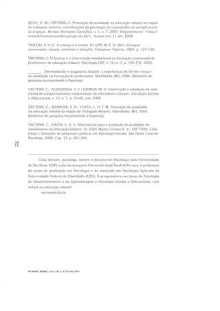 72
SILVA, G. M.; VECTORE, C. Promoção da qualidade na educação infantil na região
do triângulo mineiro: contribuições da psicologia do consumidor na atuação junto
às crianças. Revista Horizonte Científico, v. 1, n. 7, 2007. Disponível em: <http://
www.horizontecientifico.propp.ufu.br/>. Acesso em: 11 abr. 2008.
TRICOLI, V. A. C. A criança e a escola. In: LIPP, M. E. N. (Ed.). Crianças
estressadas: causas, sintomas e soluções. Campinas: Papirus, 2004. p. 123-148.
VECTORE, C. O brincar e a intervenção mediacional na formação continuada de
professores de educação infantil. Psicologia USP, v. 14, n. 3, p. 105-131, 2003.
_______. Desvendando o imaginário infantil: a importância do faz-de-conta e
da mediação na formação de professores. Uberlândia, MG, 2008. (Relatório de
pesquisa encaminhado à Fapemig).
VECTORE, C.; ALVARENGA, V. C.; GOMIDE JR, S. Construção e validação de uma
escala de comportamentos mediacionais de educadores infantis. Psicologia Escolar
e Educacional, v. 10, n. 1, p. 53-63, jun. 2006.
VECTORE, C.; MAIMONE, E. H.; COSTA, L. H. F. M. Promoção da qualidade
na educação infantil na região do Triângulo Mineiro. Uberlândia, MG, 2003.
(Relatório de pesquisa encaminhado à Fapemig).
VECTORE, C.; SOUZA, C. E. S. Alternativas para a avaliação da qualidade do
atendimento na Educação Infantil. In: JOLY, Maria Cristina R. A.; VECTORE, Celia
(Orgs.). Questões de pesquisa e práticas em Psicologia Escolar. São Paulo: Casa do
Psicólogo, 2006. Cap. 13, p. 261-280.
Celia Vectore, psicóloga, mestre e doutora em Psicologia pela Universidade
de São Paulo (USP) e pós-doutora pelo Università degli Studi di Ferrara, é professora
do curso de graduação em Psicologia e do mestrado em Psicologia Aplicada da
Universidade Federal de Uberlândia (UFU). É pesquisadora nas áreas de Psicologia
do Desenvolvimento e da Aprendizagem e Psicologia Escolar e Educacional, com
ênfase na educação infantil.
vectore@ufu.br
Em Aberto, Brasília, v. 23, n. 83, p. 57-72, mar. 2010
 