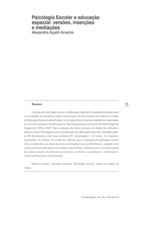 73
Psicologia Escolar e educação
especial: versões, inserções
e mediações
Alexandra Ayach Anache
Resumo
A prática do psicólogo escolar na Educação Especial foi analisada considerando
os resultados de pesquisas sobre os processos de intervenção nas redes de serviço
de Educação Especial identificadas no conjunto de produções acadêmicas registradas
no site da Fundação Coordenação de Aperfeiçoamento de Pessoal de Nível Superior
(Capes) de 1994 a 2007. Para a seleção dos itens no banco de dados foi utilizada a
palavra-chave Psicologia Escolar relacionada com Educação Especial, contabilizando-
se 49 documentos com essa temática (35 dissertações e 14 teses). As respostas
produzidas no interior da academia indicam que a inserção do psicólogo escolar
tem se ampliado para além da prática de diagnosticar as deficiências, exigindo uma
outra versão de educação e uma prática que venham colaborar para a transformação
da cultura escolar, envolvendo os docentes, os alunos, os familiares, os diretores e
outros profissionais da instituição.
Palavras-chave: educação especial; Psicologia Escolar; banco de dados da
Capes.
Em Aberto, Brasília, v. 23, n. 83, p. 73-93, mar. 2010
 