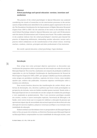 74
Em Aberto, Brasília, v. 23, n. 83, p. 73-93, mar. 2010
Abstract
School psychology and special education: versions, insertions and
mediations
The practice of the school psychologist in Special Education was analyzed
considering the results of researches on the intervention processes in the service
system of Special Education identified in the academic papers registered in the site of
the The Foundation Coordination for the Improvement of Higher Education Personnel
(Capes) from 1994 to 2007. For the selection of the items in the database the key
word School Psychology related to Special Education was used, and 49 documents
with this theme (35 dissertations and 14 theses) were found. The studies undertaken
in the academy indicate that the school psychologist’s insertion goes beyond the
practice of diagnosing deficiencies, demanding another education version and a
practice which collaborates on the transformation of the school culture, involving
teachers, students, relatives, principals and other professionals of the institution.
Key words: special education; school psychology; Capes database.
Introdução
Este artigo tem como principal objetivo apresentar as discussões que
resultaram das pesquisas sobre os processos de intervenção nas redes de serviço de
Educação Especial. Para esse fim, analisamos um conjunto de produções acadêmicas
registradas no site da Fundação Coordenação de Aperfeiçoamento de Pessoal de
Nível Superior (Capes) de 1994 a 2007, por agregar trabalhos que foram publicados
como artigos em periódicos científicos, capítulos de livros e livros, como também
aqueles que, embora não publicados, trouxeram algumas contribuições sobre a
temática em referência.
Esse recorte histórico decorreu das manifestações de caráter oficial, sob as
formas de declarações, leis, decretos e políticas que foram sendo promulgadas na
perspectiva da inclusão, tanto em âmbito mundial quanto nacional. Desde então, a
Educação Especial tem se constituído em um dos campos de trabalho dos psicólogos
e vem ampliando-se gradativamente. Não é raro encontrar psicólogos atuando
em creches, escolas e outras instituições especiais, Secretarias de Educação e de
Saúde, entre outros locais que se ocupam de viabilizar a educação de pessoas que
apresentam algum tipo de necessidade educacional especial em decorrência de uma
alteração de natureza orgânica, psíquica e social que justifique a sua inserção nessa
modalidade de educação.
Embora tenham ocorrido debates entre os pesquisadores da Educação Especial
sobre os fins aos quais ela se destina, as Diretrizes Nacionais para Educação Especial
na Educação Básica compreendem-na como modalidade da educação escolar, como
 