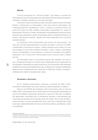 76
Método
O locus da pesquisa foi o Portal da Capes,1
que integra os sistemas de
informação de teses e de dissertações das Instituições de Ensino Superior brasileiras,
reunindo os trabalhos científicos em seu banco de dados.
Acessamos o banco de dados da Capes utilizando a palavra-chave Psicologia
Escolar e selecionamos as dissertações e teses que estavam relacionadas com
a Educação Especial, considerando o título, o resumo e as palavras-chaves. De
posse dos títulos dos 366 trabalhos encontrados, selecionamos 51, sendo 33
dissertações e 18 teses (cf. Anexo). Acreditamos na possibilidade de existirem outras
pesquisas que abordaram a prática do psicólogo escolar na Educação Especial; no
entanto, selecionamos somente aquelas que foram registradas com o descritor
supramencionado.
As produções foram identificadas pelo número de dissertações e de
teses que estavam disponibilizadas no período de janeiro a fevereiro de 2008,
considerando a instituição de origem, o objeto específico para estudo e os itens
que compõem o resumo dos trabalhos científicos: o tema, o objeto, a abordagem
teórica e metodológica, os instrumentos e a síntese dos resultados. Os trabalhos
registrados com os descritores referenciados foram essenciais para o debate
em tela.
As informações sobre as características gerais dos trabalhos, tais como o
ano, o Programa de origem e o total de teses e dissertações foram organizadas em
uma planilha e submetidas à estatística descritiva. As características das produções
acadêmicas da área de Psicologia Escolar que se dedicaram à temática da Educação
Especial foram fundamentais para situarmos as diferentes versões, inserções e
mediações dos modos de atuação nesse campo.
Resultados e discussões
Os 51 trabalhos selecionados, referentes ao período de 1994 a 2007,
encontram-se distribuídos ano a ano, numérica e percentualmente, na Tabela 1.
Note-se que 68,62% das produções estão concentradas entre os anos de
2006 e 2007, com destaque para as dissertações de mestrado (26), perfazendo um
total de 35 trabalhos. Destacamos ainda que é a partir de 1994 que os trabalhos
vão aparecendo, coincidindo com os movimentos nacionais e internacionais que
se pautaram na perspectiva da inclusão social. Em tempo, leia-se como inclusão o
acesso aos bens e serviços das diferentes áreas, entre elas a educação para todas
as pessoas, independentemente de suas características físicas, psicológicas, sociais
ou econômicas.
1
Acessamos a Biblioteca Digital de Teses e Dissertações nos meses de agosto a setembro de 2007 e de janeiro a fevereiro
de 2008. Por terem sido incluídas as dissertações e teses defendidas até dezembro de 2007, o período considerado para
a consulta no site foi de janeiro a fevereiro de 2008.
Em Aberto, Brasília, v. 23, n. 83, p. 73-93, mar. 2010
 
