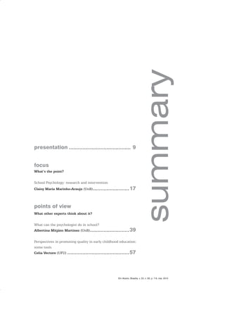 presentation ......................................... 9
focus
What’s the point?
School Psychology: research and intervention
Claisy Maria Marinho-Araujo (UnB)........................17
points of view
What other experts think about it?
What can the psychologist do in school?
Albertina Mitjáns Martinez (UnB)..........................39
Perspectives in promoting quality in early childhood education:
some tools
Celia Vectore (UFU) .........................................57
Em Aberto, Brasília, v. 23, n. 83, p. 7-8, mar. 2010
 
