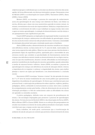 82
subjetivas (grupais e individuais) que se articulam nos distintos níveis da vida social,
agindo, de forma diferenciada, em diversas instituições e grupos. Destacamos a tese
de Michels (2007) e as dissertações de Casarin (2007), Nascimento (2007), Abreu
(2006) e Amaro (2004).
Michels (2007), ao investigar o processo de construção do conhecimento
acerca da aprendizagem de uma criança com síndrome de Down, com ênfase na
escrita, afirmou que o aluno com essa característica aprende no ensino comum, no
entanto, investimentos da escola são imprescindíveis. Enfatizou a importância de se
mobilizar o envolvimento de todos os que trabalham no espaço escolar, bem como
o apoio ao ensino-aprendizagem, à avaliação do desenvolvimento real dos alunos e
aos planejamentos mais significativos para eles.
Casarin (2007) pesquisou as implicações da organização familiar no processo de
escolarização de crianças e adolescentes com dificuldades de aprendizagem, alunos
de uma escola de ensino comum da rede privada de ensino. Constatou anecessidade
de orientação educacional tanto para a instituição quanto para os familiares.
Abreu (2006) estudou o desenvolvimento de conceitos científicos em crianças
com deficiência mental, na faixa etária de 9 a 11 anos de idade, matriculadas em
uma turma especial da rede pública. Observou que essas pessoas desvinculavam o
pensamento lógico da experiência prática, apontando para a necessidade de uma
estrutura escolar que considere as peculiaridades do funcionamento mental das
crianças com deficiência mental visando ao desenvolvimento de sua lógica interna,
uma vez que elas manifestaram, durante o estudo, dificuldades na internalização e
posterior transferência da classificação de conceitos apreendidos, quando submetidas
a tarefas de natureza formal e reflexiva. Amaro (2004), ao analisar o processo de
aprendizagem de crianças com deficiência em escola de educação infantil, reiterou
a importância de se respeitar e conhecer a singularidade dos alunos, para melhor
planejar e intervir em ações que beneficiem o seu desenvolvimento e a inclusão
escolar.
Nascimento (2007) investigou “dramas e tramas” do não aprender de alunos
de 1ª a 4ª série do ensino fundamental de uma escola pública que apresentavam
diagnóstico de problemas de aprendizagem. Os fatores que contribuíram para esse
processo foram: a valorização dos problemas de ordem cognitiva, orgânica, genética,
pedagógica, afetiva, atribuindo-os exclusivamente ao aluno, bem como a ausência
do acompanhamento escolar pela família, a falta de oferecimento de um serviço de
orientação psicológica e a falta de conhecimento sobre as dificuldades dos alunos
em aprender os conteúdos escolares.
A prática pedagógica, definida como um conjunto de procedimentos de
ensino, e de estratégias empregadas para promover o processo de aprendizagem
dos alunos, foi tema da tese de Dechichi (2001) e das dissertações de Ferraz (2007),
Márcia Moraes (2007) e Chaves (2006). Notem-se os esforços dos pesquisadores em
estudar essa temática no interior de escolas públicas (estadual e municipal), visando
contribuir para que o espaço escolar seja mais inclusivo.
Esses trabalhos, de modo geral, constataram que a transformação do
ambiente da sala de aula para um contexto que promova o desenvolvimento do aluno
Em Aberto, Brasília, v. 23, n. 83, p. 73-93, mar. 2010
 